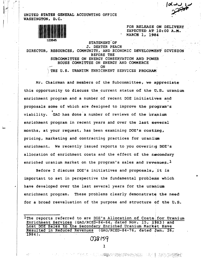 handle is hein.gao/gaobactgd0001 and id is 1 raw text is: 

UNITED STATES GENERAL ACCOUNTING OFFICE
WASHINGTON, D.C.

                                           FOR RELEASE ON  DELIVERY
                                           EXPECTED AT 10: 00 A.M.
                                        N  MARCH 1, 1984
          123545
                           STATEMENT OF
                           J. DEXTER PEACH
 DIRECTOR, RESOURCES, COMMUNITY,AND  ECONOMIC DEVELOPMENT  DIVISION
                            BEFORE THE
           SUBCOMMITTEE ON ENERGY CONSERVATION AND POWER
              HOUSE COMMITTEE ON ENERGY AND COMMERCE
                                ON
           THE U. S. URANIUM ENRICHMENT SERVICES PROGRAM


     Mr. Chairman and members of the Subcommittee, we appreciate

this opportunity to discuss the, current status of the U.S. uranium

enrichment program and a number of recent DOE initiatives  and

proposals some of which are designed to improve the program's

viability.  GAO has done a number of reviews of the branium

enrichment program in recent years and over the last several

months, at your request, has been examining DOE's costing,

pricing, marketing and contracting practices for uranjitn

enrichment.  We recently issued reports to you coverinig DOE's

allocation of enrichment costs and the effect of the secondary

enriched uranium market on the program's sales and revenues.1

     Before I discuss DOE's initiatives and proposals,  it is

important to set in perspective the fundamental proble-nds which

have developed over the last several years for the uranium

enrichment program.  These problems clearly demonstrato  the need

for a broad reevaluation of the purpose and structure Of  the U.S.



IThe reports referred to are DOE's Allocation of Costs  for Uranium
Enrichment  Services (GAO/RCED-84-64, dated Nov. 15, 1983)  and
Lost  DOE Sales to the Secondary Enriched Uranium Markit  Have
Resulted  in Reduced Revenues  (GAO/RCED-84-76, dated  ;an. 26,
1984).


                                 1



