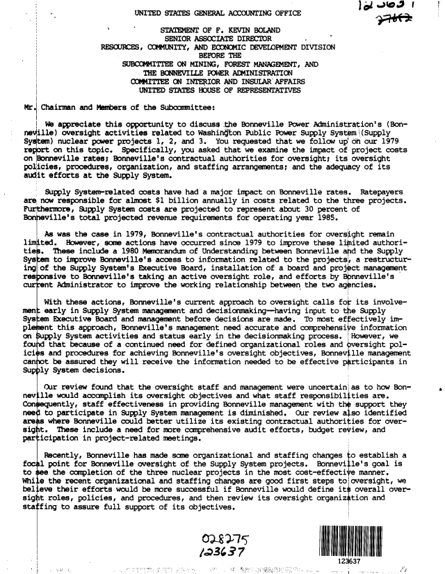 handle is hein.gao/gaobactgp0001 and id is 1 raw text is:                           UNITED STATES GENERAL ACCOUNTING OFFICE

                                STATEMENT OF F. KEVIN BOLAND
                                SENIOR  ASSOCIATE DIRECTDR
                  RESCURCES, COMMUNITY, AND ECONOMIC DEVELOPMENT DIVISION
                                         BEFORE THE
                       SUBCOMMITTEE ON MINING, FOREST MANAGEMENT, AND
                            THE BONNEVILLE POWER ADMINISTRATION
                         OMMITTEE  ON INTERIOR AND INSULAR AFFAIRS
                           UNITED STATES HOUSE OF REPRESENTATIVES

 Mr. Chairman and Members of the Subcommittee:

     We appreciate this opportunity to discuss the Bonneville Power Administration's (Bon-
 neville) oversight activities related to Washington Public Power Supply Systom\(Supply
 System) nuclear power projects 1, 2, and 3. You requested that we follow up on our 1979
 regart on this topic. Specifically, you asked that we examine the impact of project costs
 on 0onneville rates; Bonneville's contractual authorities for oversight; its oversight
 policies, procedures, organization, and staffing arrangements; and the adequacy of its
 audit efforts at the Supply System.

     Supply System-related costs have had a major impact on Bonneville rates.  Ratepayers
are now responsible for almost $1 billion annually in costs related to the three projects.
Furthermore, Supply System costs are projected to represent about 30 percent of
Bonneville's total projected revenue requirements for operating year 1985.

     As was the case in 1979, Bonneville's contractual authorities for oversight remain
limited.  However, some actions have occurred since 1979 to improve these linited authori-
ties.  These include a 1980 Memrandum  of Understanding between Bonneville ard the Supply
Sys:am to improve Bonneville's access to information related to the projects, a restructur-
ing of the Supply System's Executive Board, installation of a board and proj ct management
res onsive to Bonneville's taking an active oversight role, and efforts by Bnneville's
current Administrator to improve the working relationship between the two agencies.

     With these actions, Bonneville's current approach to oversight calls fo: its involve-
men  early in Supply System management and decisionmaking-having  input to tie Supply
Sys em Executive Board and management before decisions are made.  To most effectively im-
pl   nt this approach, Bonneville's management need accurate and comprehensive information
on  upply System activities and status early in the decisionmaking process. However, we
fou   that because of a continued need for defined organizational roles and  versight pol-
ici s and procedures for achieving Bonneville's oversight objectives, Bonney lle management
can ot be assured they will receive the information needed to be effective prticipants  in
Supply System decisions.

     Our review found that the oversight staff and management were uncertain as to how Bon-
nev lle would accamplish its oversight objectives and what staff responsibilities are.
Consently, staff effectiveness in providing Bonneville management   with  th support they
nee  to participate in Supply System management is diminished.  Our review also identified
are   where Bonneville could better utilize its existing contractual authorities for over-
sig t.  These include a need for more comprehensive audit efforts, budget review, and
par icipation in project-related meetings.

     Recently, Bonneville has made some organizational and staffing changes .o establish a
focal point for Bonneville oversight of the Supply System projects.  Bonnevil.le's goal is
to See the ocmpletion of the three nuclear projects in the most cost-effective manner.
Whi e the recent organizational and staffing changes are good first steps to oversight, we
bel eve their efforts would be more successful if Bonneville would define its overall over-
sig t roles, policies, and procedures, and then review its oversight organiz tion and
sta fing to assure full support of its objectives.



                                          O111111

                                                                         12J637


