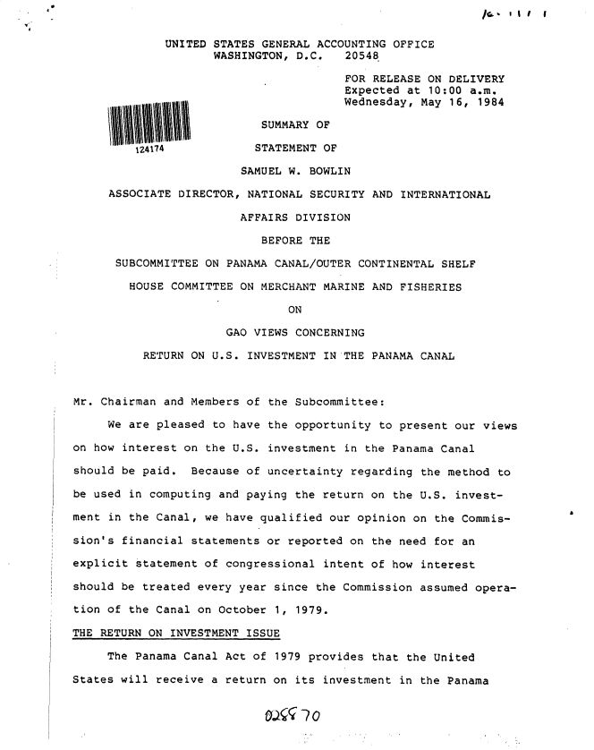handle is hein.gao/gaobactht0001 and id is 1 raw text is: 9


/C.. I I I I


UNITED STATES GENERAL ACCOUNTING OFFICE
       WASHINGTON, D.C.   20548.

                          FOR RELEASE ON DELIVERY
                          Expected at 10:00 a.m.
                          Wednesday, May 16, 1984


                      SUMMARY OF

    124174           STATEMENT OF

                   SAMUEL W. BOWLIN

ASSOCIATE DIRECTOR, NATIONAL SECURITY AND INTERNATIONAL

                   AFFAIRS DIVISION

                      BEFORE THE

 SUBCOMMITTEE ON PANAMA CANAL/OUTER CONTINENTAL SHELF

   HOUSE COMMITTEE ON MERCHANT MARINE AND FISHERIES

                          ON

                 GAO VIEWS CONCERNING

     RETURN ON U.S. INVESTMENT IN THE PANAMA CANAL


Mr. Chairman and Members of the Subcommittee:

     We are pleased to have the opportunity  to present our views

on how interest on the U.S. investment  in the Panama Canal

should be paid.  Because of uncertainty regarding  the method to

be used in computing and paying the return on  the U.S. invest-

ment in the Canal, we have qualified our opinion  on the Commis-

sion's financial statements or reported on  the need for an

explicit statement of congressional  intent of how interest

should be treated every year since the Commission  assumed opera-

tion of the Canal on October 1, 1979.

THE RETURN ON INVESTMENT ISSUE

     The Panama Canal Act of 1979 provides  that the United

States will receive a return on its investment  in the Panama


0


