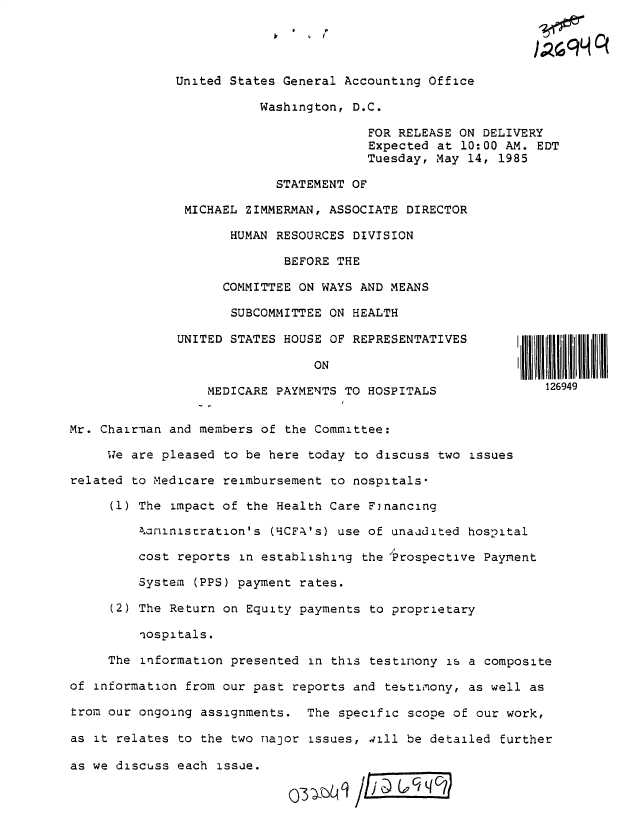 handle is hein.gao/gaobactlv0001 and id is 1 raw text is: 




              United States General Accounting Office

                         Washington, D.C.

                                       FOR RELEASE  ON DELIVERY
                                       Expected  at 10:00 AM. EDT
                                       Tuesday, May  14, 1985

                           STATEMENT OF

               MICHAEL ZIMMERMAN, ASSOCIATE DIRECTOR

                     HUMAN RESOURCES DIVISION

                            BEFORE THE

                    COMMITTEE ON WAYS AND MEANS

                    SUBCOMMITTEE  ON HEALTH

              UNITED STATES HOUSE OF REPRESENTATIVES       |

                                ON                         |

                  MEDICARE PAYMENTS TO HOSPITALS               126949


Mr. Chairman and members of the Committee:

     We are pleased to be here  today to discuss two issues

related to Medicare reimbursement to nospitals*

     (1) The impact of the Health Care  Financing

         4aninistration's  (tCFA's) use of unaudited hospital

         cost reports in establishing  the 'Prospective Payment

         System (PPS) payment rates.

     (2) The Return on Equity payments  to proprietary

         nospitals.

     The information presented  in this testimony is a composite

of information from our past reports and  testimony, as well as

trom our ongoing assignments.  The  specific scope of our work,

as it relates to the two nanor  issues, dill be detailed further

as we discuss each issue.

                             (03 -C



