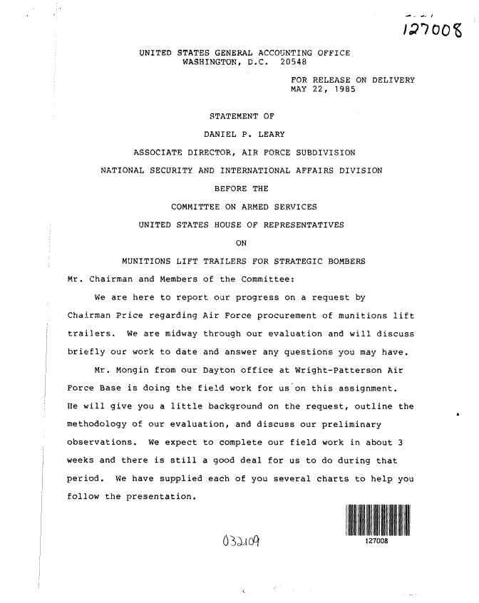 handle is hein.gao/gaobactma0001 and id is 1 raw text is: 




             UNITED  STATES GENERAL ACCOUNTING OFFICE
                     WASHINGTON,  D.C.  20548

                                          FOR RELEASE ON DELIVERY
                                          MAY 22, 1985


                           STATEMENT OF

                         DANIEL P.  LEARY

            ASSOCIATE DIRECTOR, AIR  FORCE SUBDIVISION

      NATIONAL SECURITY AND  INTERNATIONAL AFFAIRS DIVISION

                           BEFORE THE

                   COMMITTEE ON ARMED  SERVICES

             UNITED STATES HOUSE OF REPRESENTATIVES

                               ON

          MUNITIONS LIFT TRAILERS FOR STRATEGIC  BOMBERS

Mr. Chairman and Members of the Committee:

     We are here to report our progress on  a request by

Chairman Price regarding Air Force procurement of munitions  lift

trailers.  We are midway through our evaluation  and will discuss

briefly our work to date and answer any questions you may have.

     Mr. Mongin from our Dayton office at Wright-Patterson  Air

Force Base is doing the field work for us on this assignment.

He will give you a little background on the request, outline  the

methodology of our evaluation, and discuss our preliminary

observations.  We expect to complete our field work  in about 3

weeks and there is still a good deal for us to do during that

period.  We have supplied each of you several charts to help you

follow the presentation.




                                                     Uog127008


