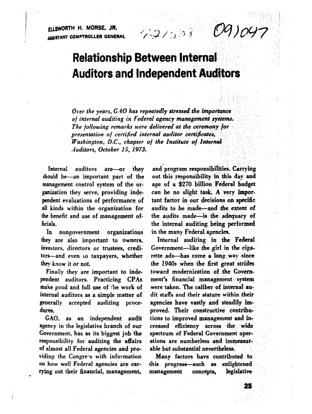 handle is hein.gao/gaobacudr0001 and id is 1 raw text is: 


ELLSWORTH  H. MORSE,  JR.
ASSISTANT COMPTROLLER GENERAL


[) j) .5


09,097


Relationship Between Internal

Auditors and Independent Auditors




Over the years, GAO has repeatedly stressed the importance
of internal auditing in Federal agency management systems.
The following remarks were delivered at the ceremony for
presentation of certified internal auditor certijicates,
Washington,  D.C., chapter of the Institute of Internal
Auditors, October 15, 1973.


   Internal  auditors  are-or    they
 should be-an  important  part of the
 management  control system of the or-
 ganization they serve, providing inde-
 pendent evaluations of performance of
 all kinds within the organization for
 the benefit and use of management of-
 ficials.
   In  nongovernment    organizations
 they are also important  to owners,
 investors, directors or trustees, credi-
 tors-and even to taxpayers, whether
 they know it or not.
   Finally they are important to inde-
pendent  auditors. Practicing  CPAs
make  good and full use of 'he work of
internal auditors as a simple matter of
generally accepted  auditing  proce-
dures.
  GAO,   as  an   independent  audit
agency in the legislative branch of our
Government, has as its biggest job the
responsibility for auditing the affairs
of almost all Federal agencies and pro-
viding the Congre s with information
on how  well Federal agencies are car-
rying out their financial, management,


and  program  responsibilities. Carrying
out  this responsibility in this day and
age  of a 8270  billion Federal budget
can  be no  slight task. A very impor-
tant factor in our decisions on specifc
audits to be made-and the extent   of
the  audits made-is  the adequacy  of
the  internal auditing being performed
in the many Federal agencies.
   Internal auditing  in the  Federal
 Government-like  the girl in the ciga-
 rette ads-has come  a long way since
 the 1940s when  the first great strides
 toward modernization of the Govern.
 ment's financial management   system
 were taken. The caliber of internal au-
 dit staffs and their stature within their
 agencies have vastly and steadily im-
 proved. Their constructive contribu-
 tions to improved management and in.
 creased efficiency across the  wide
 spectrum of Federal Government oper-
 ations are numberless and immeasur-
 able but substantial nevertheless.
 Many factors have contributed ao
 this progress-such   as enlightened
management     concepts,   legislative


25


