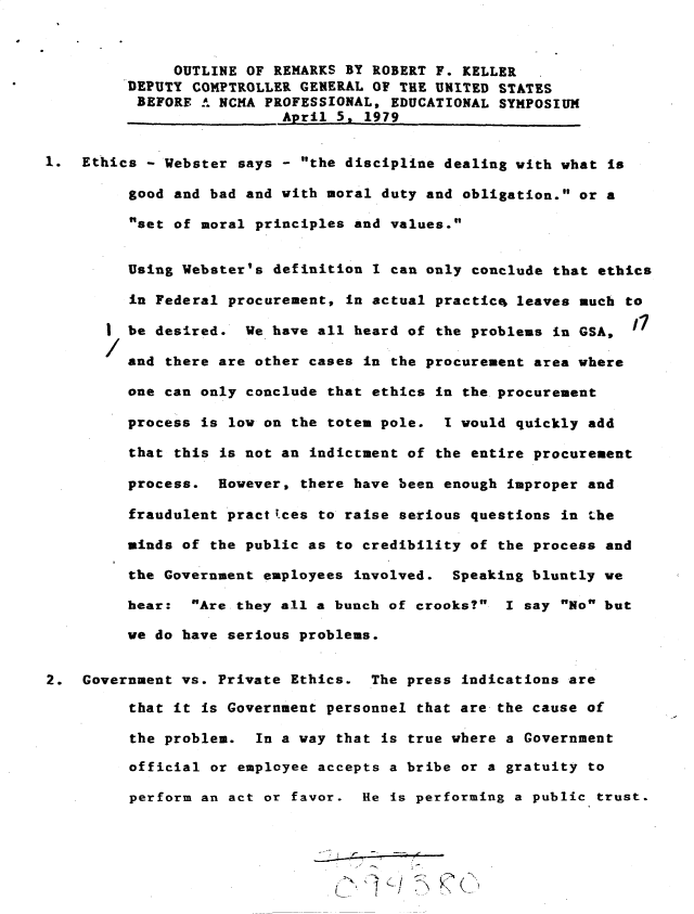 handle is hein.gao/gaobacuiq0001 and id is 1 raw text is: 



              OUTLINE OF REMARKS BY ROBERT F. KELLER
         DEPUTY COMPTROLLER GENERAL OF THE UNITED STATES
         BEFORE  A NCHA PROFESSIONAL, EDUCATIONAL SYMPOSIUM
                          April 5, 1979


1.  Ethics - Webster says - the discipline dealing with what is

         good and bad and with moral duty and obligation. or a

         set of moral principles and values.


         Using Webster's definition I can only conclude that ethics

         in Federal procurement, in actual practic4 leaves much to

       I be desired.  We have all heard of the problems in GSA,

         and there are other cases in the procurement area where

         one can only conclude that ethics in the procurement

         process is low on the totem pole.  I would quickly add

         that this is not an indictment of the entire procurement

         process.  However, there have been enough improper and

         fraudulent practitces to raise serious questions in the

         minds of the public as to credibility of the process and

         the Government employees involved.  Speaking bluntly we

         hear:  Are they all a bunch of crooks?  I say No but

         we do have serious problems.


2.  Government vs. Private Ethics.  The press indications are

         that it is Government personnel that are the cause of

         the problem.  In a way that is true where a Government

         official or employee accepts a bribe or a gratuity to

         perform an act or favor.  He is performing a public trust.


