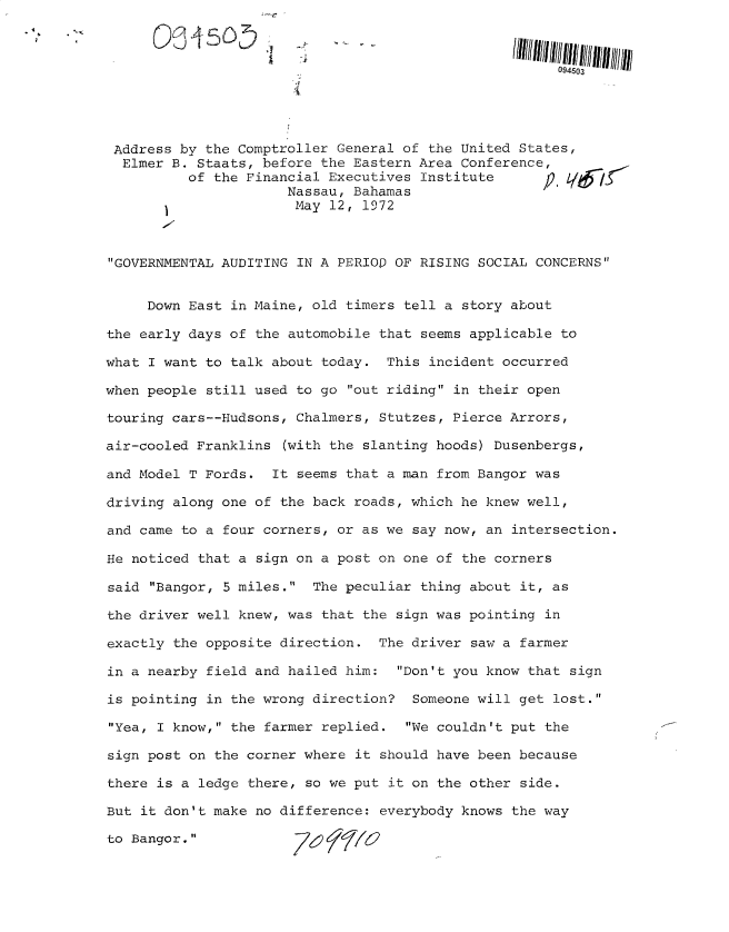 handle is hein.gao/gaobacujt0001 and id is 1 raw text is: 



                                                       094503




 Address by the Comptroller General of the United States,
 Elmer  B. Staats, before the Eastern Area Conference,
          of the Financial Executives Institute      p  L7/
                      Nassau, Bahamas
                      May  12, 1972



GOVERNMENTAL AUDITING IN A PERIOp OF RISING SOCIAL CONCERNS


     Down East in Maine, old timers tell a story about

the early days of the automobile that seems applicable to

what I want to talk about today.  This incident occurred

when people still used to go out riding in their open

touring cars--Hudsons, Chalmers, Stutzes, Pierce Arrors,

air-cooled Franklins (with the slanting hoods) Dusenbergs,

and Model T Fords.  It seems that a man from Bangor was

driving along one of the back roads, which he knew well,

and came to a four corners, or as we say now, an intersection.

He noticed that a sign on a post on one of the corners

said Bangor, 5 miles.  The peculiar thing about it, as

the driver well knew, was that the sign was pointing in

exactly the opposite direction.  The driver saw a farmer

in a nearby field and hailed him:  Don't you know that sign

is pointing in the wrong direction?  Someone will get lost.

Yea, I know, the farmer replied.  We couldn't put the

sign post on the corner where it should have been because

there is a ledge there, so we put it on the other side.

But it don't make no difference: everybody knows the way

to Bangor.            7&1) f7  7


