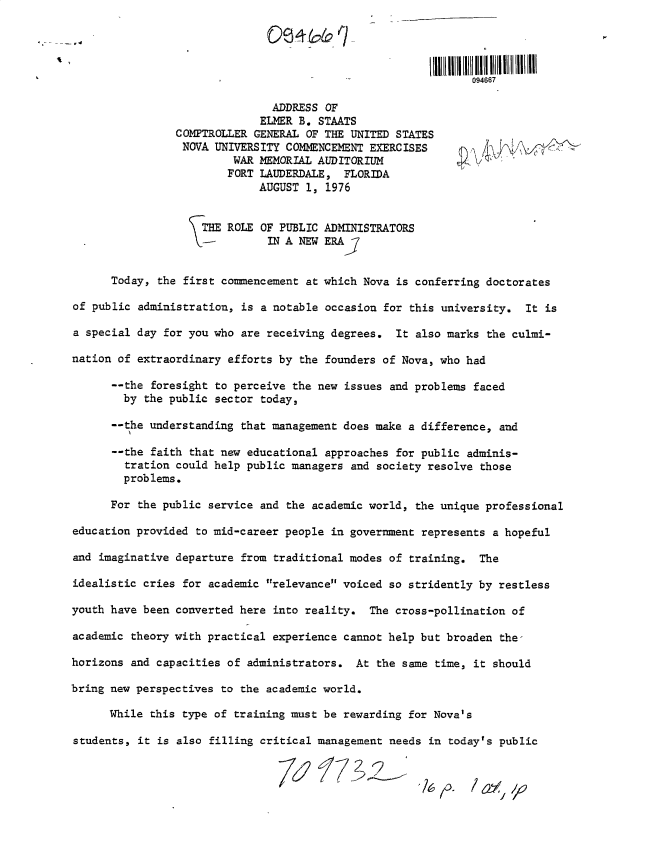handle is hein.gao/gaobaculh0001 and id is 1 raw text is: 




                                                             094667

                               ADDRESS OF
                             ELMER B. STAATS
                COMPTROLLER GENERAL OF THE UNITED STATES
                NOVA  UNIVERSITY COMENCEMENT EXERCISES
                         WAR MEMORIAL AUDITORIUM
                         FORT LAUDERDALE, FLORIDA
                             AUGUST 1, 1976


                    THE ROLE OF PUBLIC ADMINISTRATORS
                    -IN A NEW ERA]


      Today, the first commencement at which Nova is conferring doctorates

of public administration, is a notable occasion for this university. It is

a special day for you who are receiving degrees. It also marks the culmi-

nation of extraordinary efforts by the founders of Nova, who had

      --the foresight to perceive the new issues and problems faced
        by the public sector today,

      --the understanding that management does make a difference, and

      --the faith that new educational approaches for public adminis-
        tration could help public managers and society resolve those
        problems.

      For the public service and the academic world, the unique professional

education provided to mid-career people in government represents a hopeful

and imaginative departure from traditional modes of training. The

idealistic cries for academic relevance voiced so stridently by restless

youth have been converted here into reality. The cross-pollination of

academic theory with practical experience cannot help but broaden the-

horizons and capacities of administrators. At  the same time, it should

bring new perspectives to the academic world.

      While this type of training must be rewarding for Nova's

students, it is also filling critical management needs in today's public


                                         7627Y/


