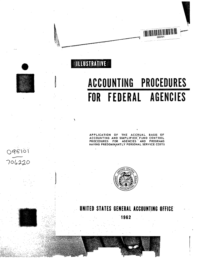 handle is hein.gao/gaobacumi0001 and id is 1 raw text is: 


oIio


0


I


ACCOUNTING PROCEDURES


FOR FEDERAL


AGENCIES


APPLICATION OF THE ACCRUAL BASIS OF
ACCOUNTING AND SIMPLIFIED FUND CONTROL
PROCEDURES FOR AGENCIES AND PROGRAMS
HAVING PREDOMINANTLY PERSONAL SERVICE COSTS


ocTh~o\


CCISZ


UNITED STATES GENERAL ACCOUNTING OFFICE
              1962


s    I I :], q l V E.;,.


