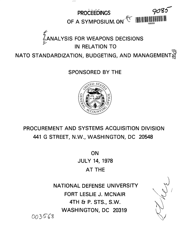 handle is hein.gao/gaobacuov0001 and id is 1 raw text is: 
   PROEEDINGS
OF A SYMPOSIUM. O '


905
1o55


ANALYSIS FOR WEAPONS DECISIONS
         IN RELATION TO


NATO STANDARDIZATION, BUDGETING, AND


MANAGEMENT~j


              SPONSORED BY THE








PROCUREMENT AND  SYSTEMS ACQUISITION DIVISION
   441 G STREET, N.W., WASHINGTON, DC 20548

                     ON
                JULY 14, 1978


AT THE


2
  I


NATIONAL DEFENSE UNIVERSITY
   FORT LESLIE J. MCNAIR
     4TH & P. STS., S.W.
  WASHINGTON,  DC 20319


