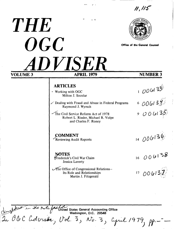 handle is hein.gao/gaobacupi0001 and id is 1 raw text is: 
11'.116000


THE




      OGC


          S?4





Office of the General Counsel


      ADVISER
VOLUME 3                       APRIL  1979                     NUMBER 3


ARTICLES
Working with OGC
    Milton J. Socolar

 Dealing with Fraud and Abuse in Federal Programs
    Raymond J. Wyrsch

    e Civil Service Reform Act of 1978
    Robert L. Rissler, Michael R. Volpe
        and Charles F. Roney



 ,OMMENT
 Reviewing Audit Reports




 re  ck's Civil War Claim
    Jessica Laverty

    Office of Congressional Relations-
    Its Role and Relationships
        Martin J. Fitzgerald


1  00L013#


6  00(0/1 5









14




16   0 0



17


-   United States General Accounting Office
         Washington, D.C. 20548


