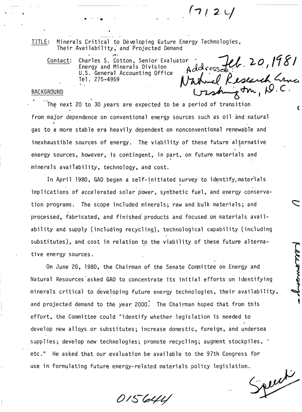 handle is hein.gao/gaobacutu0001 and id is 1 raw text is: 




TITLE:   Minerals Critical to Developing Euture Energy Technologies,
         Their Availability, and Projected Demand

      Contact:  Charles S. Cotton, Senior Evaluator                      0
                Energy and Minerals Division        ojcss        .  '
                U.S. General Accounting Office
                Tel. 275-4959

 BACKGROUND                                     AI4     t/4         4(

      The next 20 to 30 years are expected to be a period of transition

 from major dependence on conventional energy sources such as oil and natural

 gas to a more stable era heavily dependent on nonconventional renewabTe and

 inexhaustible sources of energy.  The viability of these future alternative

 energy sources, however, is contingent, in part, on future materials and

 minerals availability, technology, and cost.

      In April 1980, GAO began a self-initiated survey to identify,materials

 implications of accelerated solar power, synthetic fuel, and energy conserva-

 tion programs.  The scope included minerals; raw and bulk materials; and

 processed, fabricated, and finished products and focused on materials avail-

 ability and supply (including recycling), technological capability (including

 substitutes), and cost in relation to the viability of these future alterna-

*tive energy sources.

     On June  20, 1980, the Chairman of the Senate Committee on Energy and

Natural  Resources asked GAO to concentrate its initial efforts on identifying

minerals critical to developing  future energy technologies, their availability,

and projected demand  to the year 2000.  The Chairman hoped that from this

effort, the Committee could  identify whether legislation is needed to

develop new alloys or substitutes;  increase domestic, foreign, and undersea

supplies; develop new technologies;  promote recycling; augment stockpiles,

etc.  He asked that our evaluation  be available to the 97th Congress for

use in formulating future energy-related materials  policy legislation.


