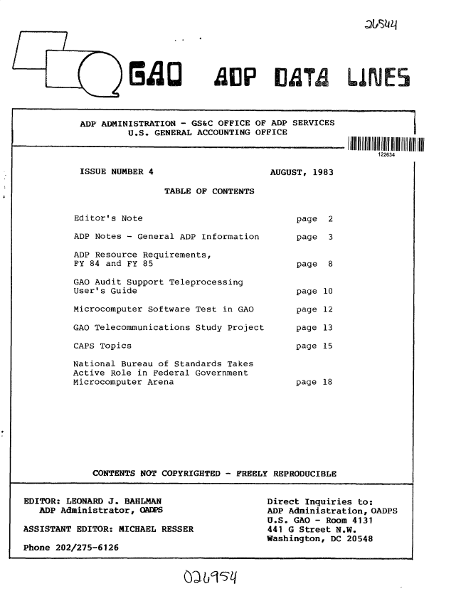 handle is hein.gao/gaobacvgk0001 and id is 1 raw text is: 

-tts24


Blao


ADP ADMINISTRATION - GS&C OFFICE OF ADP SERVICES
         U.S. GENERAL ACCOUNTING OFFICE


ISSUE NUMBER 4


AUGUST, 1983


                 TABLE OF CONTENTS


Editor's Note                            page  2

ADP Notes - General ADP Information      page  3

ADP Resource Requirements,
FY 84 and FY 85                          page  8

GAO Audit Support Teleprocessing
User's Guide                             page 10

Microcomputer Software Test in GAO       page 12

GAO Telecommunications Study Project     page 13

CAPS Topics                              page 15

National Bureau of Standards Takes
Active Role in Federal Government
Microcomputer Arena                      page 18









    CONTENTS NOT COPYRIGHTED - FREELY REPRODUCIBLE


EDITOR: LEONARD J. BAHLMAN
   ADP Administrator, CADPS

ASSISTANT EDITOR: MICHAEL RESSER

Phone 202/275-6126


Direct Inquiries to:
ADP Administration, OADPS
U.S. GAO - Room 4131
441 G Street N.W.
Washington, DC 20548


1226-


A11P 11ATA LIRIES


