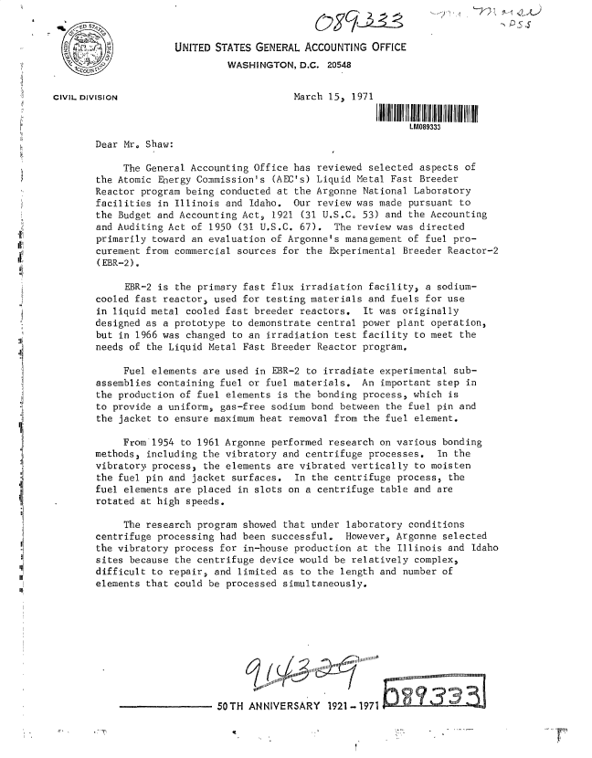 handle is hein.gao/gaobacvhf0001 and id is 1 raw text is: 


                      UNITED STATES GENERAL ACCOUNTING  OFFICE
                               WASHINGTON,  D.C. 20548


CIVIL DIVISION                             March 15, 1971

                                                               LM089333
        Dear Mr. Shaw:

            The General Accounting  Office has reviewed selected aspects of
        the Atomic Energy Commission's (AEC's) Liquid Metal Fast Breeder
        Reactor program being conducted at the Argonne National Laboratory
        facilities in Illinois and Idaho.  Our review was made pursuant to
        the Budget and Accounting Act, 1921 (31 U.S.C. 53) and the Accounting
        and Auditing Act of 1950 (31 U.S.C. 67).  The review was directed
        primarily toward an evaluation of Argonne's management of fuel pro-
        curement from commercial sources for the Experimental Breeder Reactor-2
        (EBR-2).

             EBR-2 is the primary fast flux irradiation facility, a sodium-
        cooled fast reactor, used for testing materials and fuels for use
        in liquid metal cooled fast breeder reactors.  It was originally
        designed as a prototype to demonstrate central power plant operation,
        but in 1966 was changed to an irradiation test facility to meet the
        needs of the Liquid Metal Fast Breeder Reactor program.

            Fuel elements  are used in EBR-2 to irradiate experimental sub-
        assemblies containing fuel or fuel materials.  An important step in
        the production of fuel elements is the bonding process, which is
        to provide a uniform, gas-free sodium bond between the fuel pin and
        the jacket to ensure maximum heat removal from the fuel element.

            From 1954  to 1961 Argonne performed research on various bonding
       methods,  including the vibratory and centrifuge processes.  In the
       vibratory process,  the elements are vibrated vertically to moisten
       the  fuel pin and jacket surfaces.  In the centrifuge process, the
       fuel  elements are placed in slots on a centrifuge table and are
       rotated at high speeds.

            The research  program showed that under laboratory conditions
        centrifuge processing had been successful.  However, Argonne selected
        the vibratory process for in-house production at the Illinois and Idaho
        sites because the centrifuge device would be relatively complex,
        difficult to repair, and limited as to the length and number of
        elements that could be processed simultaneously.










                             50TH  ANNIVERSARY   1921-1971 .



