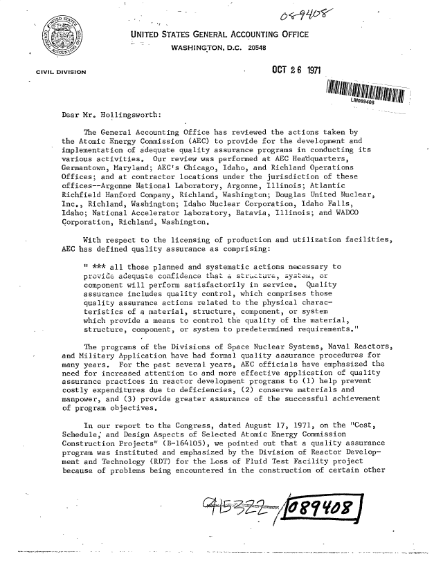 handle is hein.gao/gaobacvjv0001 and id is 1 raw text is: 


          2           UNITED STATES GENERAL  ACCOUNTING OFFICE
                               WASHINGTON,  D.C. 20548


CIVIL DIVISION                                        OCT 2 6 1971




      Dear Mr. Hollingsworth:

           The General Accounting Office has reviewed the actions taken by
      the Atomic Energy Commission (AEC) to provide for the development and
      implementation of adequate quality assurance programs in conducting its
      various activities.  Our review was performed at AEC Headquarters,
      Germantown, Maryland; AEC's Chicago, Idaho, and Richland Operations
      Offices; and at contractor locations under the jurisdiction of these
      offices--Argonne National Laboratory, Argonne, Illinois; Atlantic
      Richfield Hanford Company, Richland, Washington; Douglas United Nuclear,
      Inc., Richland, Washington; Idaho Nuclear Corporation, Idaho Falls,
      Idaho; National Accelerator Laboratory, Batavia, Illinois; and WADCO
      Corporation, Richland, Washington.

           With respect to the licensing of production and utilization facilities,
      AEC has defined quality assurance as comprising:

            *** all those planned and systematic actions necessary to
           provide adequate confidence that a stricture, systemi, or
           component will perform satisfactorily in service,  Quality
           assurance includes quality control, which comprises those
           quality assurance actions related to the physical charac-
           teristics of a material, structure, component, or system
           which provide a means to control the quality of the material,
           structure, component, or system to predetermined requirements.

           The programs of the Divisions of Space Nuclear Systems, Naval Reactors,
      and Military Application have had formal quality assurance procedures for
      many years.  For the past several years, AEC officials have emphasized the
      need for increased attention to and more effective application of quality
      assurance practices in reactor development programs to (1) help prevent
      costly expenditures due to deficiencies, (2) conserve materials and
      manpower, and (3) provide greater assurance of the successful achievement
      of program objectives.

           In our report to the Congress, dated August 17, 1971, on the Cost,
      Schedule, and Design Aspects of Selected Atomic Energy Commission
      Construction Projects (B-164105), we pointed out that a quality assurance
      program was instituted and emphasized by the Division of Reactor Develop-
      ment and Technology (RDT) for the Loss of Fluid Test Facility project
      because of problems being encountered in the construction of certain other


