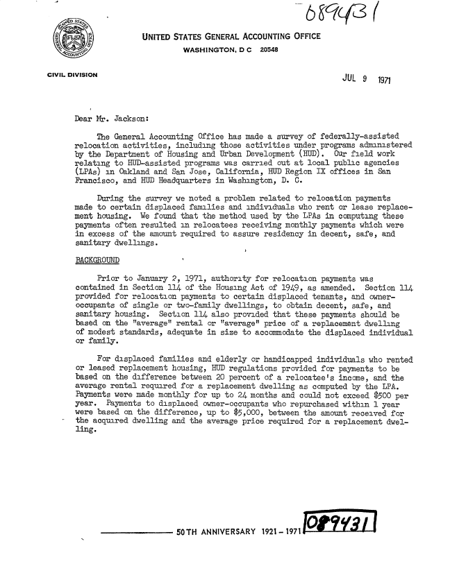 handle is hein.gao/gaobacvkn0001 and id is 1 raw text is: 


                      UNITED STATES GENERAL  ACCOUNTING OFFICE
                               WASHINGTON,  D C  20548


CIVIL DIVISION                                                     JUL  9  1971




      Dear Mr. Jackson:

           The General Accounting Office has made a survey of federally-assisted
      relocation activities, including those activities under programs administered
      by the Department of Housing and Urban Development  (HUD). Oar field work
      relating to HUD-assisted programs was carried out at local public agencies
      (LPAs) in Oakland and San Jose,  California, HUD Region IX offices in San
      Francisco, and HUD Headquarters in Washington, D.  C.

           During the survey we noted a problem related to relocation payments
      made to certain displaced families and individuals who rent or lease replace-
      ment housing.  We found that the method used by the LPAs in computing these
      payments often resulted  in relocatees receiving monthly payments which were
      in excess  of the amount required to assure residency in decent, safe, and
      sanitary dwellings.

      BACKGROUND

           Prior to  January 2, 1971, authority for relocation payments was
      contained in  Section 114 of the Housing Act of 1949, as amended.  Section 114
      provided for relocation payments to  certain displaced tenants, and owner-
      occupants  of single or two-family dwellings, to obtain decent, safe, and
      sanitary housing.   Section 114 also provided that these payments should be
      based  on the average rental or average price of a replacement dwelling
      of modest  standards, adequate in size to accommodate the displaced individual
      or family.

           For displaced families and elderly  or handicapped individuals who rented
      or  leased replacement housing, HUD regulations provided for payments to be
      based  on the difference between 20 percent of a relocatee's income, and the
      average rental required for a replacement  dwelling as computed by the LPA.
      Payments were made monthly for up to  24 months and could not exceed $500 per
      year.   Payments to displaced owner-occupants who repurchased within 1 year
      were based  on the difference, up to $5,000, between the amount received for
      the acquired dwelling and the average price required for a replacement dwel-
      ling.










                              50TH ANNIVERSARY   1921- 1971


