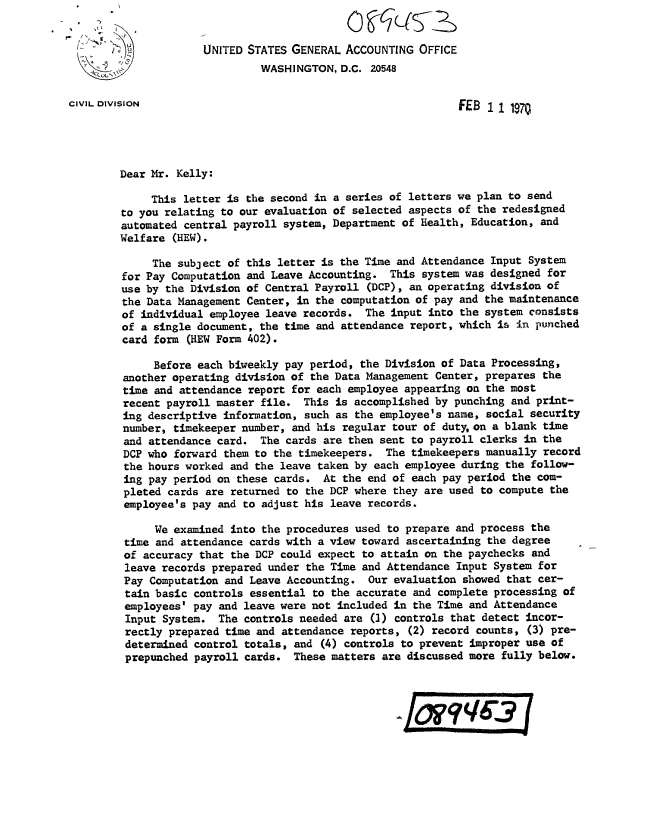 handle is hein.gao/gaobacvlj0001 and id is 1 raw text is: 


                      UNITED STATES GENERAL ACCOUNTING  OFFICE
                               WASHINGTON,  D.C. 20548


CIVIL DIVISION                                                FEB  11  1970




        Dear Mr. Kelly:

             This letter is the second in a series of letters we plan to send
        to you relating to our evaluation of selected aspects of the redesigned
        automated central payroll system, Department of Health, Education, and
        Welfare  (HEW).

             The subject of this letter is the Time and Attendance  Input System
        for Pay Computation and Leave Accounting.  This  system was designed for
        use by the Division of Central Payroll  (DCP), an operating division of
        the Data Management Center,  in the computation of pay and the maintenance
        of  individual employee leave records. The  input into the system consists
        of  a single document, the time and attendance report, which is in punched
        card  form (HEW Form 402).

              Before each biweekly pay period, the Division of Data Processing,
         another operating division of the Data Management Center, prepares the
         time and attendance report for each employee appearing on the most
         recent payroll master file.  This is accomplished by punching and print-
         ing descriptive information, such as the employee's name, social security
         number, timekeeper number, and his regular tour of dutyon  a blank time
         and attendance card.  The cards are then sent to payroll clerks in the
         DCP who forward them to the timekeepers.  The timekeepers manually record
         the hours worked and the leave taken by each employee during the follow-
         ing pay period on these cards.  At the end of each pay period the com-
         pleted cards are returned to the DCP where they are used to compute the
         employee's pay and to adjust his leave records.

              We examined into the procedures used to prepare and process the
         time and attendance cards with a view toward ascertaining the degree
         of accuracy that the DCP could expect to attain on the paychecks and
         leave records prepared under the Time and Attendance Input System for
         Pay Computation and Leave Accounting.  Our evaluation showed that cer-
         tain basic controls essential to the accurate and complete processing of
         employees' pay and leave were not included in the Time and Attendance
         Input System.  The controls needed are (3) controls that detect incor-
         rectly prepared time and attendance reports, (2) record counts, (3) pre-
         determined control totals, and (4) controls to prevent improper use of
         prepunched payroll cards.  These matters are discussed more fully below.


