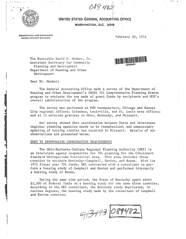 handle is hein.gao/gaobacvmr0001 and id is 1 raw text is: 



M  _


RESOURCES AND ECONOMIC
DEVELOPME:NT0 OI[5014


The Honorable David 0. Meeker, Jr.
Assistant Secretary for Community
  Planning and Development
Department of Housing and Urban
  Development


February 20, 1974


LMOB~4BZ


Dear Mr. Meeker:


     The General Accounting Office made a
Housing and Urban Development's (HUD) 701
program to evaluate the use made of grant
overall administration of the program.


survey of the Department of
Comprehensive Planning Grants
funds by recipients and HUD's


     The survey was performed at HUD headquarters, Chicago and Kansas
City regional offices; Columbus, Louisville, and St. Louis area offices;
and at 13 selected grantees in Ohio, Kentucky, and Missouri.

     Our survey showed that coordination between State and Interstate
regional planning agencies needs to be reemphasized, and unnecessary
updating of housing studies has occurred in Missouri.  Details of our
observations are presented below.

NEED TO REEMPHASIZE COORDINATION REQUIREMENTS

     The Ohio-Kentucky-Indiana Regional Planning Authority (OKI) is
an interstate agency responsible for 701 planning for the Cincinnati
Standard Metropolitan Statistical Area.  This area includes three
counties in northern Kentucky--Campbell, Kenton, and Boone.  With its
1972 fiscal year 701 funds, OKI contracted with a consultant to per-
form a housing study of Campbell and Kenton and performed internally
a housing study of Boone.

     During the same time period, the State of Kentucky spent about
$3,300 of Federal funds on a housing study for the same three counties.
According to the OKI consultant, the Kentucky study duplicated, in
various degrees, the housing study made by the consultant of Campbell
and Kenton counties.


UNITED STATES GENERAL ACCOUNTING  OFFICE
         WASHINGTON,  D.C. 20548


