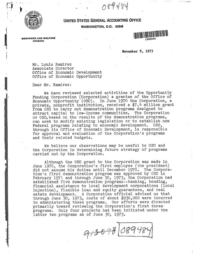 handle is hein.gao/gaobacvmt0001 and id is 1 raw text is: 



                   UNITED STATES GENERAL ACCOUNTING OFFICE
                          WASHINGTON, D.C. 20548

MANPOWER AND WELFARE
     DIVISION

                                             November 9, 1973


     Mx. Louis Ramirez
     Associate Director
     Office of Economic Development
     Office of Economic Opportunity

     Dear Mr. Ramirez:

          We have reviewed selected  activities of the Opportunity
     Funding Corporation  (Corporation) a grantee of the Office  of
     Economic Opportunity  (0EO).  In June 1970 the Corporation,  a
     private, nonprofit institution,  received a $7.4 million grant
     from OEO to carry out demonstration  programs designed to
     attract capital to low-income  communities.  The Corporation
     or OEO,based on the results  of the demonstration programs,
     can seek to modify existing  legislation or to establish new
     Federal programs relating  to economic development.  OEO,
     through its Office of  Economic Development, is responsible
     for approval and evaluation  of the Corporation's programs
     and their related budgets.

          We believe our  observations may be useful to OEO  and
     the Corporation in  determining future strategy of programs
     carried out by the  Corporation,

          Although the 0EO  grant to the Corporation was made  in
     June 1970, the Corporation's  first employee (the president)
     did not assume his  duties until December 1970.  The Corpora-
     tion's first demonstration  program was approved by CEO  in
     February 1971 and  through June 30, 1973, the Corporation  had
     established five  demonstration programs--banking, bonding,
     financial assistance  to local development corporations  (local
     injection), flexible  loan and equity guarantees,  and real
     estate development.   A Corporation official advised us  that
     through June 30,  1973, costs of about $930,000 were  incurred
     in administering  these programs.  Our efforts were  directed
     primarily toward  reviewing the Corporation's first  three
     programs,  Only  four projects had been initiated under  the-
     latter two programs  as of June 30, 1973.
                                          OIIIIII um  I  m unnonu m ouunnuun  nn
                                   .          .I.......... .....l.....'......


