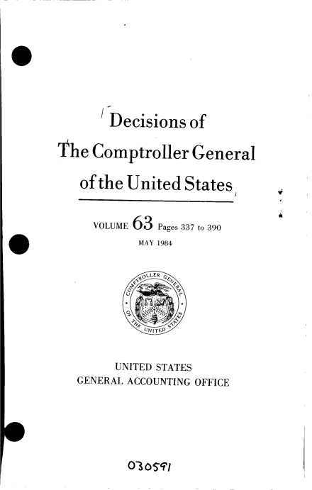 handle is hein.gao/gaobacvoi0001 and id is 1 raw text is: 








        Decisions  of

The  Comptroller General

   of the United   States)


     VOLUME 63 Pages 337 to 390
            MAY 1984

            OLLER



            UNITED


        UNITED STATES
   GENERAL ACCOUNTING OFFICE


c10ao$91


