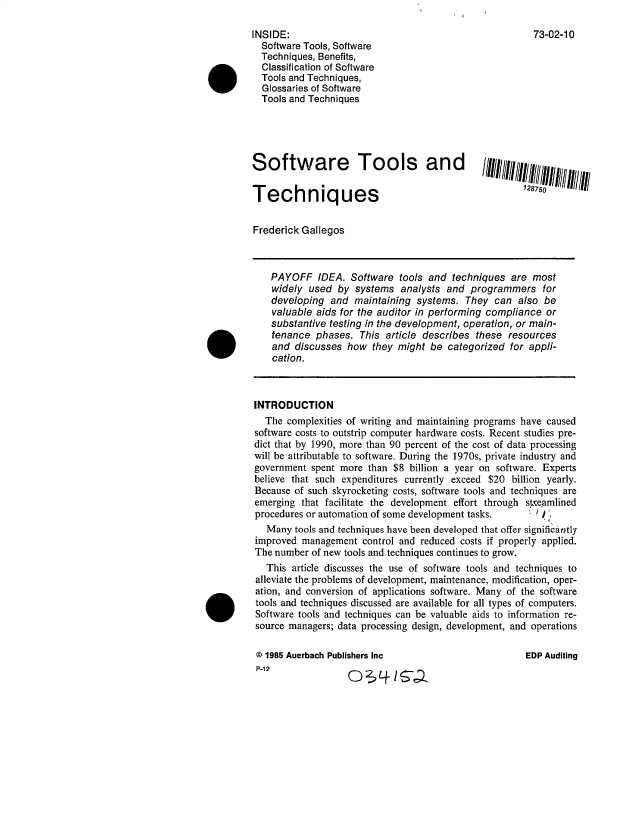 handle is hein.gao/gaobacvtg0001 and id is 1 raw text is: 

     INSIDE:                                                  73-02-10
       Software Tools, Software
       Techniques, Benefits,
.Classification of Software
       Tools and Techniques,
       Glossaries of Software
       Tools and Techniques





     Software             Tools         and        IIIIIiiii,////lfilll/11


     Techniques                                             17


     Frederick Gallegos



         PAYOFF   IDEA.  Software  tools and techniques  are most
         widely  used by  systems  analysts and  programmers   for
         developing  and  maintaining systems.  They  can  also be
         valuable aids for the auditor in performing compliance or
         substantive testing in the development, operation, or main-
         tenance  phases.  This article describes these  resources
         and  discusses how  they might  be categorized  for appli-
         cation.



      INTRODUCTION
        The complexities of writing and maintaining programs have caused
      software costs to outstrip computer hardware costs. Recent studies pre-
      dict that by 1990, more than 90 percent of the cost of data processing
      will be attributable to software. During the 1970s, private industry and
      government spent more  than $8 billion a year on software. Experts
      believe that such expenditures currently exceed $20 billion yearly.
      Because of such skyrocketing costs, software tools and techniques are
      emerging that facilitate the development effort through spneamlined
      procedures or automation of some development tasks. j
        Many  tools and techniques have been developed that offer significantly
      improved management  control and reduced costs if properly applied.
      The number of new tools and techniques continues to grow.
        This article discusses the use of software tools and techniques to
      alleviate the problems of development, maintenance, modification, oper-
      ation, and conversion of applications software. Many of the software
      tools and techniques discussed are available for all types of computers.
      Software tools and techniques can be valuable aids to information re-
      source managers; data processing design, development, and operations

      @ 1985 Auerbach Publishers Inc                        EDP Auditing
      P-12



