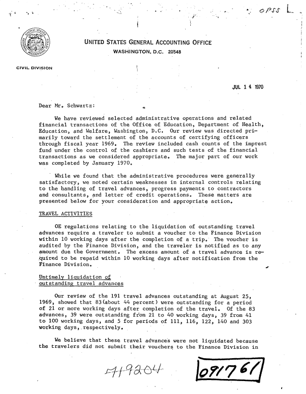 handle is hein.gao/gaobacwdt0001 and id is 1 raw text is: 





                      UNITED STATES GENERAL  ACCOUNTING  OFFICE
                               WASHINGTON,  D.C. 20548

CIVIL DIVIsION


                                                                      JUL 1 4 1970


       Dear Mr. Schwartz:

            We have reviewed  selected administrative operations and related
       financial transactions  of the Office of Education, Department of Health,
       Education, and Welfare, Washington,  D.C.  Our review was directed pri-
       marily toward the  settlement of the accounts of certifying officers
       through fiscal year  1969. The  review included cash counts of the imprest
       fund under  the control of the cashiers and such tests of the financial
       transactions as we  considered appropriate.  The major part of our work
       was  completed by January 1970.

            While we  found that the administrative procedures were generally
        satisfactory, we noted certain weaknesses in internal controls relating
        to the handling of travel advances, progress payments to contractors
        and consultants, and letter of credit operations.  These matters are
        presented below for your consideration and appropriate action.

        TRAVEL ACTIVITIES

            OE regulations  relating to the liquidation of outstanding travel
       advances  require a traveler to submit a voucher to the Finance Division
       within  10 working days after the completion of a trip., The voucher is
       audited by  the Finance Division, and the traveler is notified as to any
       amount due  the Government.  The excess amount of a travel advance is re-
       quired to be repaid within  10 working days after notification from the
       Finance Division.

       Untimely  liquidation of
       outstanding  travel advances

            Our review of  the 191 travel advances outstanding at August 25,
        1969, showed that 83(about 44 percent) were outstanding for a period
        of 21 or more working days after completion of the travel.  Of the 83
        advances, 39 were outstanding from 21 to 40 working days, 39 from 41
        to 100 working days, and 5 for periods of 111, 116, 122, 140 and 303
        working days,.respectively.

            We believe  that these travel advances were not liquidated because
       the travelers did not  submit their vouchers to the Finance Division in


