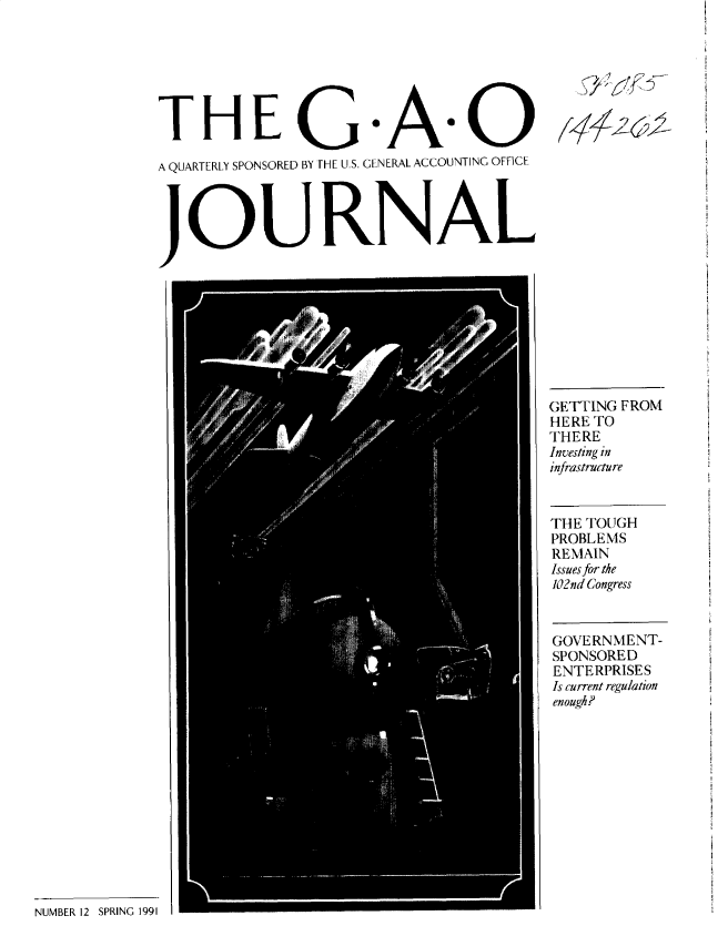 handle is hein.gao/gaobacwfy0001 and id is 1 raw text is: 







THE G As

A QUARTERLY SPONSORED BY THE U.S. GENERAL ACCOUNTING OFFICE




JOURNAL


5yYiV


NUMBER 12 SPRING 1991


GETTING FROM
HERETO
THERE
Investing in
infrastructure


THE TOUGH
PROBLEMS
REMAIN
Issues for the
102nd Congress


GOVERNMENT-
SPONSORED
ENTERPRISES
Is current regulation
enough?


