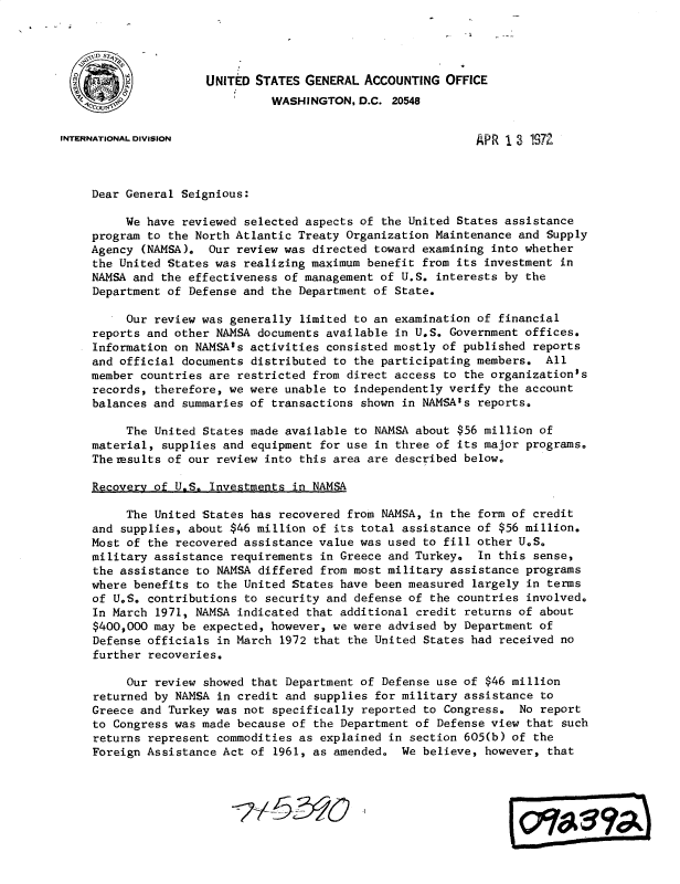 handle is hein.gao/gaobacwha0001 and id is 1 raw text is: 




                     UNITED STATES GENERAL  ACCOUNTING  OFFICE
                               WASHINGTON, D.C. 20548


INTERNATIONAL DIVISION                                      APR  1 3 197Z



     Dear General Seignious:

         We  have reviewed selected aspects of the United States assistance
     program to the North Atlantic Treaty Organization Maintenance and Supply
     Agency (NAMSA).  Our review was directed toward examining into whether
     the United States was realizing maximum benefit from its investment in
     NAMSA and the effectiveness of management of U.S. interests by the
     Department of Defense and the Department of State.

          Our review was generally limited to an examination of financial
     reports and other NAMSA documents available in U.S. Government offices.
     Information on NAMSA's activities consisted mostly of published reports
     and official documents distributed to the participating members. All
     member countries are restricted from direct access to the organization's
     records, therefore, we were unable to independently verify the account
     balances and summaries of transactions shown in NAMSA's reports.

          The United States made available to NAMSA about $56 million of
     material, supplies and equipment for use in three of its major programs.
     Themesults of our review into this area are described below.

     Recovery of U.S. Investments in NAMSA

          The United States has recovered from NAMSA, in the form of credit
     and supplies, about $46 million of its total assistance of $56 million.
     Most of the recovered assistance value was used to fill other U.S.
     military assistance requirements in Greece and Turkey.  In this sense,
     the assistance to NAMSA differed from most military assistance programs
     where benefits to the United States have been measured largely in terms
     of U.S. contributions to security and defense of the countries involved.
     In March 1971, NAMSA indicated that additional credit returns of about
     $400,000 may be expected, however, we were advised by Department of
     Defense officials in March 1972 that the United States had received no
     further recoveries.

          Our review showed that Department of Defense use of $46 million
     returned by NAMSA in credit and supplies for military assistance to
     Greece and Turkey was not specifically reported to Congress.  No report
     to Congress was made because of the Department of Defense view that such
     returns represent commodities as explained in section 605(b) of the
     Foreign Assistance Act of 1961, as amended. We  believe, however, that


