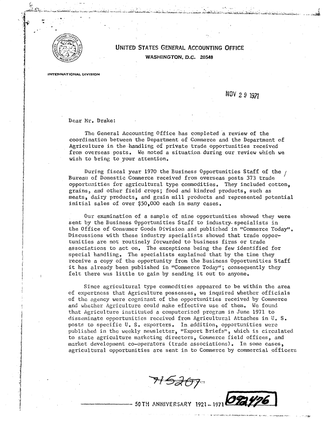 handle is hein.gao/gaobacwke0001 and id is 1 raw text is: 






                      UNITED STATES GENERAL  ACCOUNTING  OFFICE
                               WASHINGTON,  D.C. 20548


INThENATIONAL DVIStON


                                                         NOV 2 9 1971



       Dear Mr. Drake:

            The General Accounting Office has completed a review of the
       coordination between the Department of Commerce and the Department of
       Agriculture in the handling of private trade opportunities received
       from overseas posts.  We noted a situati.onduring our review which we
       wish to bring to your attention.

            During fiscal year 1970 the Business Opportunities Staff of the
       Bureau of Domestic Commerce received from overseas posts 373 trade
       opportunities for agricultural type commodities. They  included cotton,
       grains, and other field crops; food and kindred products, such as
       meats, dairy products, and grain mill products and represented potential
       initial sales of over $50,000 each in many cases.

            Our examination of a sample of nine opportunities showed they were
       sent by the Business Opportunities Staff to industry-specialists in
       the Office of Consumer Goods Division and published in Commerce Today.
       Discussions with these industry specialists showed that trade oppor-
       tunities are not routinely forwarded to business firns or trade
       associations to act on.  The exceptions being the few identified for
       special handling.  The specialists explained that by the time they
       receive a copy of the opportunity from the Business Opportunities Staff
       it has already been published in Commerce Today; consequently they
       felt there was little to gain by sending it out to anyone.

            Since agricultural type commodities appeared to be within the area
       of expertness that Agriculture possesses, we inquired whether officials
       of the agency were cognizant of the opportunities received by Commerce
       and whether Agriculture could make effective use of them. We found
       that Agriculture instituted a computerized program in June 1971 to
       disseminate opportunities received from Agricultural Attaches in U. S.
       posts to specific U. S. exporters.  In.addition, opportunities were
       published in the weekly newsletter, Export Briefs, which is circulated
       to state agriculture marketing directors, Commerce field offices, and
       market development co-operators (trade associations). In some cases,
       agricultural opportunities are sent in to Commerce by commercial officers








                            50TH ANNIVERSARY   1921-1971


