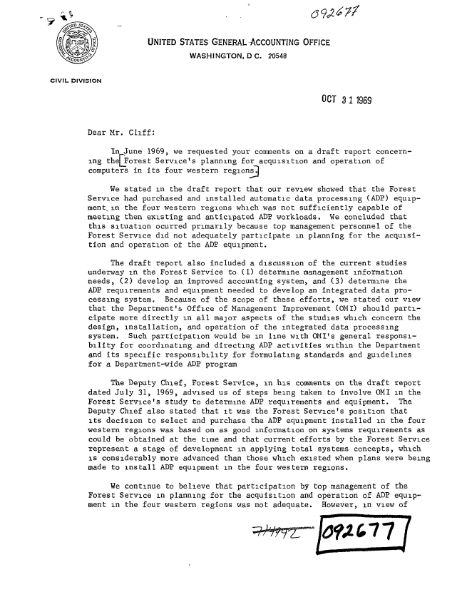 handle is hein.gao/gaobacwnr0001 and id is 1 raw text is: 



                      UNITED STATES GENERAL ACCOUNTING  OFFICE
                               WASHINGTON,  D C. 20548


CIVIL DIVISION

                                                            OCT  3 11969



        Dear Mr.  Cliff:

             In June  1969, we requested your comments on a draft report concern-
         ing theLForest Service's planning for acquisition and operation of
         computers in its four western regions]

             We stated  in the draft report that our review showed that the Forest
        Service had purchased and  installed automatic data processing (ADP) equip-
        ment  in the four western regions which was not sufficiently capable of
        meeting  then existing and anticipated ADP workloads. We concluded that
        this situation ocurred primarily  because top management personnel of the
        Forest Service did not adequately participate  in planning for the acquisi-
        tion and operation of  the ADP equipment.

             The draft  report also included a discussion of the current studies
        underway  in the Forest Service to (1) determine management information
        needs, (2) develop an  improved accounting system, and (3) determine the
        ADP  requirements and equipment needed to develop an integrated data pro-
        cessing  system.  Because of the scope of these efforts, we stated our view
        that  the Department's Office of Management Improvement (OMI) should parti-
        cipate more directly  in all major aspects of the studies which concern the
        design,  installation, and operation of the integrated data processing
        system.  Such  participation would be in line with OMI's general responsi-
        bility for  coordinating and directing ADP activities within the Department
        and  its specific responsibility for formulating standards and guidelines
        for a Department-wide ADP program

             The Deputy  Chief, Forest Service, in his comments on the draft report
        dated July  31, 1969, advised us of steps being taken to involve OMI in the
        Forest Service's  study to determine ADP requirements and equipment. The
        Deputy  Chief also stated that it was the Forest Service's position that
        its decision  to select and purchase the ADP equipment installed in the four
        western  regions was based on as good information on systems requirements as
        could be obtained at  the time and that current efforts by the Forest Service
        represent  a stage of development in applying total systems concepts, which
        is  considerably more advanced than those which existed when plans were being
        made  to install ADP equipment in the four western regions.

             We  continue to believe that participation by top management of the
        Forest Service  in planning for the acquisition and operation of ADP equip-
        ment  in the four western regions was not adequate. However,  in view of


