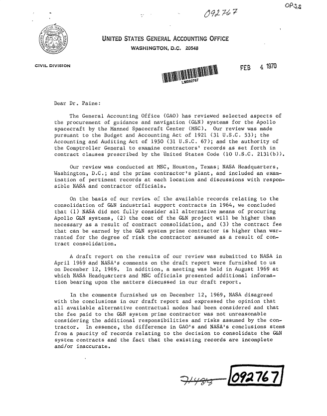 handle is hein.gao/gaobacwre0001 and id is 1 raw text is: 





                      UNITED STATES GENERAL ACCOUNTING  OFFICE
                               WASHINGTON,  D.C. Z0548


CIVIL DIVISION                                                    FEB   4 1970





      Dear Dr. Paine:

           The General Accounting Office (GAO) has reviewed selected aspects of
      the procurement of guidance and navigation (G&N) systems for the Apollo
      spacecraft by the Manned Spacecraft Center (MSC).  Our review was made
      pursuant to the Budget and Accounting Act of 1921 (31 U.S.C. 53); the
      Accounting and Auditing Act of 1950 (31 U.S.C. 67); and the authority of
      the Comptroller General to examine contractors' records as set forth in
      contract clauses prescribed by the United States Code (10 U.S.C. 2131(b)).

           Our review was conducted at MSC, Houston, Texas; NASA Headquarters,
      Washington, D.C.; and the prime contractor's plant, and included an exam-
      ination of pertinent records at each location and discussions with respon-
      sible NASA and contractor officials.

           On the basis of our review of the available records relating to the
      consolidation of G&N industrial support contracts in 1964, we concluded
      that (1) NASA did not fully consider all alternative means of procuring
      Apollo G&N systems,  (2) the cost of the G&N project will be higher than
      necessary as a result of contract consolidation, and (3) the contract fee
      that can be earned by the G&N system prime contractor is higher than war-
      ranted for the degree of risk the contractor assumed as a result of con-
      tract consolidation.

           A draft report on the results of our review was submitted to NASA in
      April 1969 and NASA's comments on the draft report were furnished to us
      on December 12, 1969.  In addition, a meeting was held in August 1969 at
      which NASA Headquarters and MSC officials presented additional informa-
      tion bearing upon the matters discussed in our draft report.

           In the comments furnished us on December 12, 1969, NASA disagreed
      with the conclusions in our draft report and expressed the opinion that
      all available alternative contractual modes had been considered and that
      the fee paid to the G&N system prime contractor was not unreasonable
      considering the additional responsibilities and risks assumed by the con-
      tractor.  In essence, the difference in GAO's and NASA's conclusions stems
      from a paucity of records relating to the decision to consolidate the G&N
      system contracts and the fact that the existing records are  incomplete
      and/or inaccurate.



