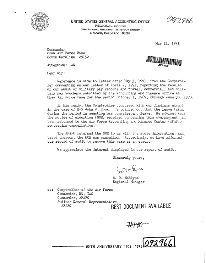 handle is hein.gao/gaobacwvk0001 and id is 1 raw text is: 


~ss~r' u'
-I
     - 'V


May 21, 1971


Commander
Shaw Air Force Base
South Carolina  29152


Attention:  AC


Dear Sir:

     Reference is made to letter dated May 3, 1971, from the Comptrol-
ler commenting on our letter of April 2, 1971, reporting the results
of our audit of military pay records and travel, commercial, and mili-
tary pay vouchers submitted by the accounting and finance office at
Shaw Air Force Base for the period October 1, 1969, through June 30, 1970.

     In his reply, the Comptroller concurred with our findings excue t
in the case of E-5 John W. Hook.  He pointed out that the leave takenr
during the period in question was convalescent leave.  He advisea tna
the notice of exception (NOE) received concerning this overpayment had
been returned to the Air Force Accounting and Finance Center (AFadQ)
requesting cancellation.

     The AFAFC returned the NOE to us with the above information, and,
based thereon, the NOE was cancelled.  Accordingly, we have adjusted
our record of audit to remove this case as an error.

     We appreciate the interest displayed in our report of audit.

                                 Sincerely yours,


      VIA

S. D. McElyea
Regional Manager


cc:  Comptroller of the Air Force
     Commander, HQ, TAC
     Commander, AFAFC
     Auditor General Representative,
       AFAFC                    BEST  DOCUMENT


AVAILABLE


50TH  ANNIVERSARY  1921-1971    on   1   4


UNITED STATES GENERAL ACCOUNTING  OFFICE
            REGIONAL  OFFICE
     7014 FEDE'RAL BUILDING, 2961 STOUT STREET
          DENVERCOLORADO  80202


_OQ12   76


LU092966


