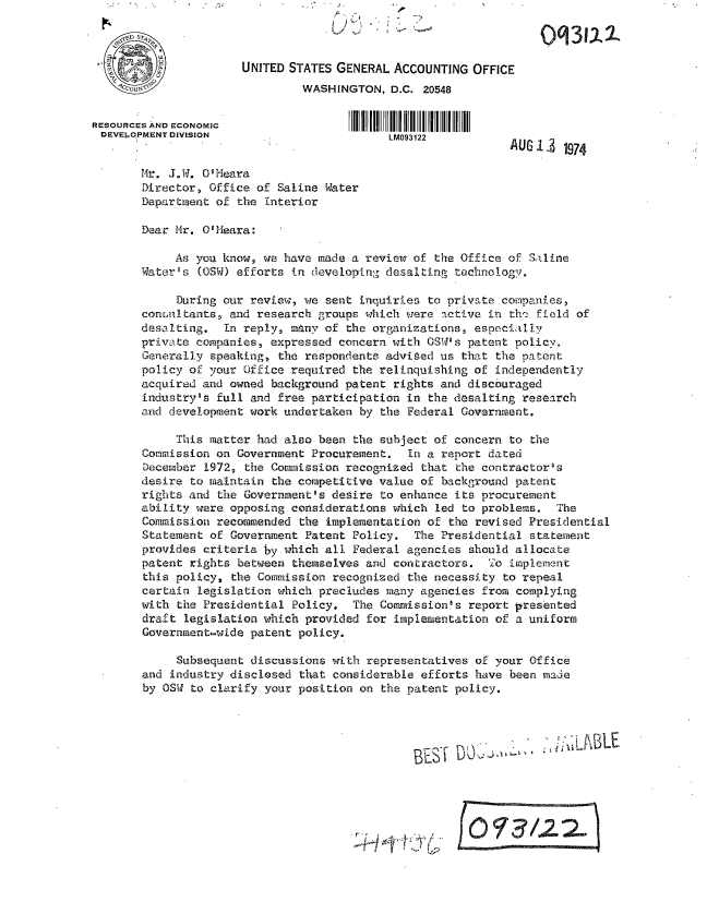 handle is hein.gao/gaobacwzu0001 and id is 1 raw text is: 



                      UNITED STATES GENERAL ACCOUNTING  OFFICE
                               WASHINGTON,  D.C. 20548


RESOURCES AND ECONOMIC
DEVELOPMENT DIVISION                        LM093122
                                                             AUG19 74

       Mr. J.W. O'Meara
       Director, Office of Saline Water
       Department of the Interior

       Dear Mr. O'Meara:

            As you know, we have made a review of the Office of Saline
       Water's (OSW) efforts in developing desalting technology.

            During our review, we sent inquiries to private companies,
       conunitants, and research groups which were active in the field of
       desalting.  In reply, mAny of the organizations, especially
       private companies, expressed concern with OSW's patent policy.
       Generally speaking, the respondents advised us that the patent
       policy of your Office required the relinquishing of independently
       acquired and owned background patent rights and discouraged
       industry's full and free participation in the desalting research
       and development work undertaken by the Federal Government.

            This matter had also been the subject of concern to the
       Commission on Government Procurement.  In a report dated
       December 1972, the Commission recognized that the contractor's
       desire to maintain the competitive value of background patent
       rights and the Government's desire to enhance its procurement
       ability were opposing considerations which led to problems.  The
       Commission recommended the implementation of the revised Presidential
       Statement of Government Patent Policy.  The Presidential statement
       provides criteria by which all Federal agencies should allocate
       patent rights between themselves and contractors.  To implement
       this policy, the Commission recognized the necessity to repeal
       certain legislation which precludes many agencies from complying
       with the Presidential Policy.  The Commission's report presented
       draft legislation which provided for implementation of a uniform
       Government-wide patent policy.

            Subsequent discussions with representatives of your Office
       and industry disclosed that considerable efforts have been made
       by OSW to clarify your position on the patent policy.




                                                     BES j.~LLW    , AABLE





                                                   Leff /2 2


