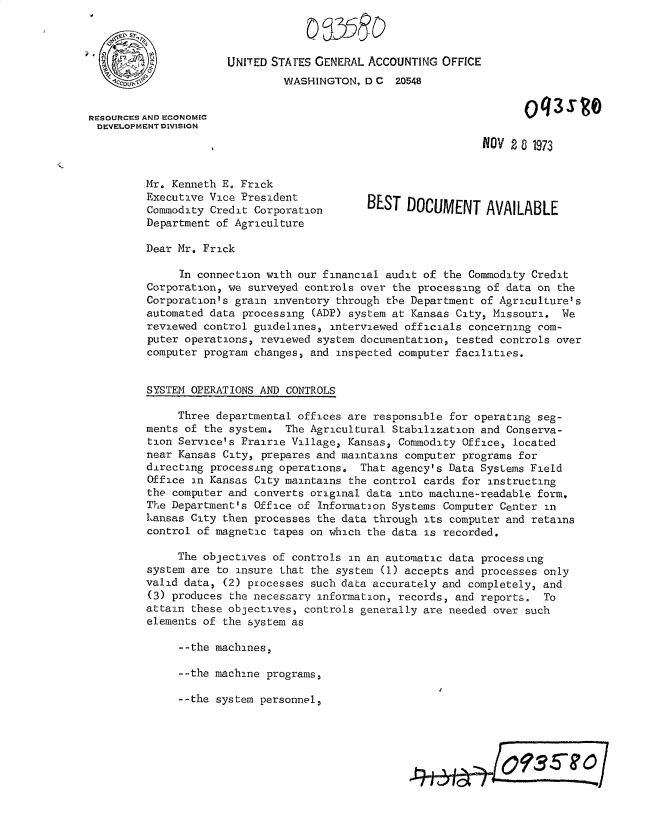 handle is hein.gao/gaobacxgk0001 and id is 1 raw text is: 



                      UNITED STATES GENERAL ACCOUNTING  OFFICE
                               WASHINGTON,  D C  20548


RESOURCES AND ECONOMIC                                                 q3
DEVELOPMENT DIVISION

                                                              NOV  28 1973


         Mr. Kenneth E. Frick
         Executive Vice President           BEST  DOCUMENT AVAILABLE
         Commodity Credit Corporation
         Department of Agriculture

         Dear Mr. Frick

              In connection with our financial audit of the Commodity Credit
         Corporation, we surveyed controls over the processing of data on the
         Corporation's grain inventory through the Department of Agriculture's
         automated data processing (ADP) system at Kansas City, Missouri.  We
         reviewed control guidelines, interviewed officials concerning com-
         puter operations, reviewed system documentation, tested controls over
         computer program changes, and inspected computer facilities.


         SYSTEM OPERATIONS AND CONTROLS

              Three departmental offices are responsible for operating seg-
         ments of the system.  The Agricultural Stabilization and Conserva-
         tion Service's Prairie Village, Kansas, Commodity Office, located
         near Kansas City, prepares and maintains computer programs for
         directing processing operations,  That agency's Data Systems Field
         Office an Kansas City maintains the control cards for instructing
         the computer and converts original data into machine-readable form.
         The Department's Office of Informataon Systems Computer Center in
         Lansas City then processes the data through its computer and retains
         control of magnetic tapes on which the data is recorded.

              The objectives of controls in an automatic data processing
         system are to insure that the system (1) accepts and processes only
         valid data, (2) processes such data accurately and completely, and
         (3) produces the necessary information, records, and reports.  To
         attain these objectives, controls generally are needed over such
         elements of the system as

              --the machines,

              --the machine programs,

              --the system personnel,



