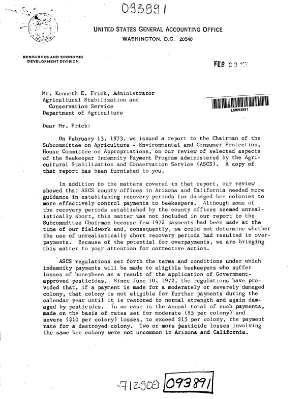 handle is hein.gao/gaobacxhv0001 and id is 1 raw text is: 



                      UNITED STATES GENERAL ACCOUNTING  OFFICE
                               WASHINGTON,  D.C. 20548


RESOURCES AND ECONOMIC
DEVELOPMENT DIVISION                                        FES  n o




      Mr. Kenneth E. Frick, Administrator
      Agricultural Stabilization and
        Conservation Service
      Department of Agriculture

      Dear Mr. Frick:

           On February 13, 1973, we issued a report to the Chairman of the
      Subcommittee on Agriculture - Environmental and Consumer Protection,
      House Committee on Appropriations, on our review of selected aspects
      of the Beekeeper Indemnity Payment Program administered by the Agri-
      cultural Stabilization and Conservation Service (ASCS).  A copy of
      that report has been furnished to you.

           In addition to the matters covered in that report, our review
      showed that ASCS county offices in Arizona and California needed more
      guidance in establishing recovery periods for damaged bee colonies to
      more effectively control payments to beekeepers.  Although some of
      the recovery periods established by the county offices seemed unreal-
      istically short, this matter was not included in our report to the
      Subcommittee Chairman because few 1972 payments had been made at the
      time of our fieldwork and, consequently, we could not determine whether
      the use of unrealistically short recovery periods had resulted in over-
      payments.  Because of the potential for overpayments, we are bringing
      this matter to your attention for corrective action.

           ASCS regulations set forth the terms and conditions under which
      indemnity payments will be made to eligible beekeepers who suffer
      losses of honeybees as a result of the application of Government-
      approved pesticides.  Since June 10, 1972, the regulations have pro-
      vided that, if a payment is made for a moderately or severely damaged
      colony, that colony is not eligible for further payments during the
      calendar year until it is restored to normal strength and again dam-
      aged by pesticides.  In no case is the annual total of such payments,
      made on the basis of rates set for moderate ($5 per colony) and
      severe  ($10 per colony) losses, to exceed $15 per colony, the payment
      rate for a destroyed colony.  Two or more pesticide losses involving
      the same bee colony were not uncommon in Arizona and California.



