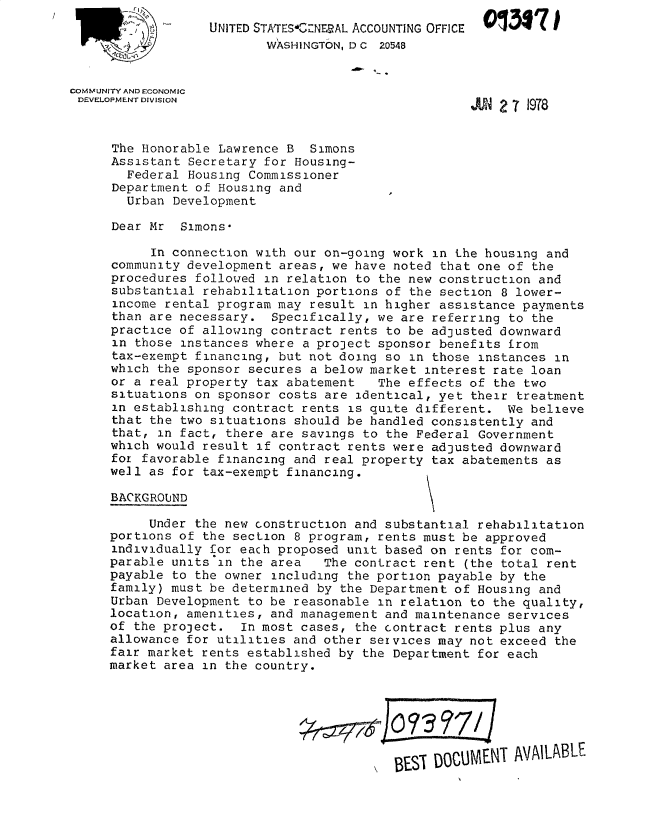handle is hein.gao/gaobacxiu0001 and id is 1 raw text is: 
                  UNITED STATES*C'ZNERAL ACCOUNTING OFFICE
                          WASHINGTON, D C 20548


COMMUNITY AND ECONOMIC
DEVELOPMENT DIVISION                                        1978



      The Honorable Lawrence B  Simons
      Assistant Secretary for Housing-
        Federal Housing Commissioner
      Department of Housing and
        Urban Development

     Dear  Mr  Simons*

           In connection with our on-going work in the housing and
     community  development areas, we have noted that one of the
     procedures  followed in relation to the new construction and
     substantial  rehabilitation portions of the section 8 lower-
     income  rental program may result in higher assistance payments
     than  are necessary.  Specifically, we are referring to the
     practice  of allowing contract rents to be adjusted downward
     in  those instances where a project sponsor benefits irom
     tax-exempt  financing, but not doing so in those instances in
     which  the sponsor secures a below market interest rate loan
     or a  real property tax abatement   The effects of the two
     situations  on sponsor costs are identical, yet their treatment
     in establishing  contract rents is quite different.  We believe
     that  the two situations should be handled consistently and
     that,  in fact, there are savings to the Federal Government
     which would  result if contract rents were adjusted downward
     for  favorable financing and real property tax abatements as
     well as for  tax-exempt financing.

     BACKGROUND

          Under  the new construction and substantial rehabilitation
     portions of  the section 8 program, rents must be approved
     individually  for each proposed unit based on rents for com-
     parable units  in the area   The contract rent (the total rent
     payable  to the owner including the portion payable by the
     family) must be determined  by the Department of Housing and
     Urban Development  to be reasonable in relation to the quality,
     location, amenities,  and management and maintenance services
     of the project.   In most cases, the contract rents plus any
     allowance for utilities  and other services may not exceed the
     fair market rents established  by the Department for each
     market area  in the country.







                                           8EST DOCUMENT   AVAILABLE


