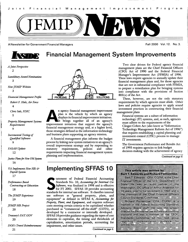handle is hein.gao/gaobacxjt0001 and id is 1 raw text is: 
Joint  Financial  M anagem ent  Im provem ent  P rogram


J FMIP


A Newsletter for Government Financial Managers


Fall 2000 Vol. 12. No. 3.


jjiwgW Financial Management System Improvements


A Joint Perspective
   2

Scantlebury Award Nominations
   3

New JFMIP  Website
   3

Financial Management Profile
  Robert F. Hale, Air Force
  4
  Chris Sale, FDIC
  5

Property Management Systems
Requirements
   9

Incremental Testing of
Qualified Software
   9

FASAB  Update
    12

Justice Plans for New FM System
    16

 VA Implements New HR &
 Payroll System
    17

Performance Based
  Contracting at Education
    18

The JFMIP Experience
    19

JFM IP HR Project
   20

Treasuty's PAYGOV
   20   ,

DOE's Travel Reimbursement
   21


      PROBLEM SOLUTIONS


An agency financial management improvement

        plan is the vehicle by which an agency
        displays its financial improvement initiatives.
        t   brings together all of an  agency's
improvement  initiatives that support the agency's
financial management strategy and, at a higher level,
those strategies defined in the information technology
and business plans supporting an agency mission.
   A financial management plan informs the budget
process by linking new system initiatives to an agency's
overall improvement strategy and by responding to
statutory  requirements,  policies and    other
requirements impacting financial management system
planning and implementation.



Implementing SFFAS 10





S tatement of Federal Financial Accounting
       Software, was finalized in 1998 and is effective
       for FY 2001. SFFAS  10 provides accounting
standards for internal use software. It classifies internal
use  software as  general property, plant, and
equipment  as defined in SFFAS 6, Accounting for
Property, Plant, and Equipment, and requires software
costs meeting certain criteria to be capitalized whether
purchased as commercial off-the-shelf (COTS), or
developed by a contractor or internally developed.
SFFAS  10 provides guidance regarding the types ofcost
elements to capitalize, the timing and thresholds of
capitalization, amortization periods, accounting for
impairment, and other issues.
                                 Continued on page 6.


    Two  clear drivers for Federal agency financial
 management  plans are the Chief Financial Officers
 (CFO)   Act of 1990  and  the Federal Financial
 Manager's Improvement  Act (FFMIA)  of  1996.
 These laws require agencies to annually update their
 financial management plans and, for those agencies
 that are not in substantial compliance with FFMIA,
 to prepare a remediation plan for bringing systems
 into compliance with the provisions of Section
 803(a) of the Act.
    These, however,  are not the only  statutory
 requirements by which agencies must abide. Other
 laws and policies require agencies to apply sound
 investment practices in constructing their financial
management  plans
    Financial systems are a subset of information
    technology (IT) systems, and, as such, agencies
    must adhere to the requirements of the
    Clinger-Cohen Act (also know as Information
    Technology Management  Reform Act of 1996)
    that requires establishing a capital planning and
    investment control (CPIC) process to manage
    IT investments.
    The Government Performance and Results Act
    of 1993 requires agencies to link budget
    decision-making with the achievement of agency
                               Continued on page 8.


1



