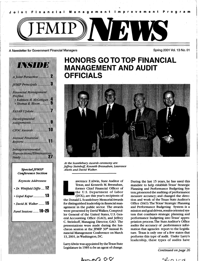 handle is hein.gao/gaobacxkn0001 and id is 1 raw text is: 

Joint  FinancIal  Management  Improvement  Program





            (JFMP)


A Newsletter for Government Financial Managers


Spring 2001 Vol. 13 No. 01


HONORS GO TO TOP FINANCIAL

MANAGEMENT AND AUDIT

OFFICIALS


At the Scantlebury Awards ceremony are:
Jeffrey Steinhoff Kenneth Bresnahan, Lawrence
Alwin and David Walker.



       Texas, and Kenneth M. Bresnahan,
 Lawrence E Alwin,   State Auditor of
       former Chief Financial Officer of
       the U.S. Department of Labor
       (DOL), are this year's recipients of
the Donald L. Scantlebury MemorialAwards
for distinguished leadership in financial man-
agement in the public sector. The awards
were presented by David Walker, Comptrol-
ler General of the United States, U.S. Gen-
eral Accounting Office (GAO), and Jeffrey
C. Steinhoff, Managing Director, GAO. The
presentations were made during the lun-
cheon session at the JFMIP 30th Annual Fi-
nancial Management Conference on March
13,2001, in Washington, DC.

LarryAlwin was appointed by theTexas State
Legislature in 1985 to be an agent of change.


During the last 15 years, he has used this
mandate to help establish Texas' Strategic
Planning and Performance Budgeting Sys-
tem; pioneered the auditing of performance
measure accuracy; and changed the direc-
tion and work of the Texas State Auditor's
Office (SAO).The Texas' Strategic Planning
and Performance Budgeting System is a
mission and goal-driven, results-oriented sys-
tem that combines strategic planning and
performance budgeting into Texas' appro-
priation process.The State Auditor's Office
audits the accuracy of performance infor-
mation that agencies report to the Legisla-
ture. Texas is only one of a few states that
performs this type of audit. Under Larry's
leadership, these types of audits have


                Continued on page 26


I,   II-r1f 0-  /'


