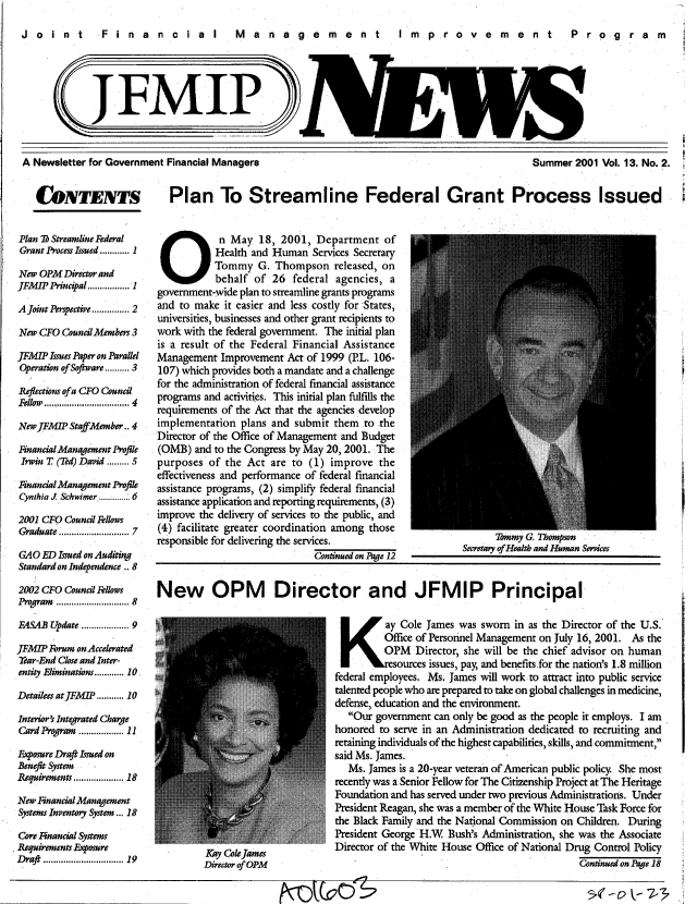 handle is hein.gao/gaobacxkt0001 and id is 1 raw text is: 

Joint  Financial  Management  improvement  Program





             JFMIP>


A Newsletter for Government Financial Managers


Summer  2001 Vol. 13. No. 2.


CONTENTS Plan To Streamline Federal Grant Process Issued


Plan Db Streamline Federal
Grant Process Issued ............ 1

New OPM  Director and
JFMIPPrincipal................. 1

Ajoint  rspective............... 2

New CFO Council Members 3

JFMIP Issues Paper on Parallel
Operation of Sotware.......... 3
Reflections of a CFO Council
Fellow ................... 4

New JEMIP StaffMember.. 4

Fnancial Management Profile
Irwin T (Ted) David ......... 5

Financial Management Profile
Cynthia J Schwimer ..............6

2001 CFO Council Fellows
Graduate ......................... 7

GAO  ED Iued on Auditing
Standard on Independence .. 8

2002 CFO Council Flows
P   ram.......................... 8

FASAB Update ............... 9

JFMP  Forum on Accelerated
Year-End Close and Inter-
entity Eliminations............ 10,

Detailees atJFM  P.......... 10

Interior's Integrated Charge
Card Program ............... 11

Fosure Draft Issued on
Benefit System -
Requirements................. 18

New Fnancial Management
Systems Inventory System ... 18

Core Fnancial Systems
Requirements Exposure
Draft ............................. 19


   On May 18, 2001, Department of
           Health and Human  Services Secretary
           Tommy   G. Thompson   released, on
           behalf of 26  federal agencies, a
government-wide plan to streamline grants programs
and to make  it easier and less costly for States,
universities, businesses and other grant recipients to
work with the federal government. The initial plan
is a result of the Federal Financial Assistance
Management  Improvement Act of 1999 (PL. 106-
107) which provides both a mandate and a challenge
for the administration of federal financial assistance
programs and activities. This initial plan fulfills the
requirements of the Act that the agencies develop
implementation  plans and submit them to the
Director of the Office of Management and Budget
(OMB)  and to the Congress by May 20, 2001. The
purposes  of the Act are to (1) improve  the
effectiveness and performance of federal financial
assistance programs, (2) simplify federal financial
assistance application and reporting requirements, (3)
improve the delivery of services to the public, and
(4) facilitate greater coordination among those
responsible for delivering the services.
                             Continued on Page 12


      sommy k.. I nompson
Secretary ofHealth and Human Services


New OPM Director and JFMIP Principal


                                  K ay Cole James was sworn in as the Director of the U.S.
                                          Office of Personnel Management on July 16, 2001. As the
                                          OPM   Director, she will be the chief advisor on human
                                            esources issues, pay, and benefits.for the nation's 1.8 million
                                 federal employees. Ms. James will work to attract into public service
                                 talented people who are prepared to take on global challenges in medicine,
                                 defense, education and the environment.
                                    Our government can only be good as the people it employs. I am
                                 honored to serve in an Administration dedicated to recruiting and
                                 retaining individuals of the highest capabilities, skills, and commitment,
                                 said Ms. James.
                                    Ms. James is a 20-year veteran of American public policy. She most
                                 recently was a Senior Fellow for The Citizenship Project at The Heritage
                                 Foundation and has served under two previous Administrations. Under
                                 President Reagan, she was a member of the White House Task Force for
                                 the Black Family and the National Commission on Children. During
                                 President George H.W Bush's Administration, she was the Associate
                                 Director of the White House Office of National Drug Control Policy
         Director of OPM                                                       Continued on Page 18


