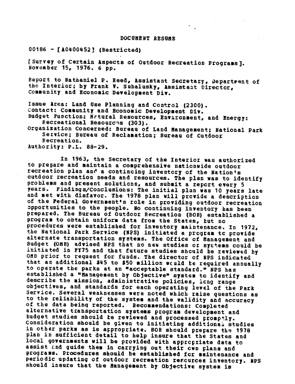 handle is hein.gao/gaobacxng0001 and id is 1 raw text is: 




DOCUMENT RESUME


00186  - [A0400452] (Restricted)

[survey  of Certain Aspects of Outdoor Recreation Programs].
November  15, 1976. 6 pp.

Report  to Nathaniel P. Reed, Assistant Secretary, Department of
the  Interior; by Frank V. Subalusky, Assistant Director,
Community  and Economic Development Div.

Issue  Area: Land Use Planning and Control (2300).
contact:  Community and Economic Development Div.
Budget  Function: Nrtural Resources, Environment, and Energy:
    Recreational  Resources (303).
Organization concerned:  Bureau of Land Management; National Park
    Service;  Bureau of Reclamation; Bureau of Cutdoor
    Recreation.
 Authority: P.L. 88-29.

         In  1963, the Secretary of the Interior was authorized
 to prepare and maintain a comprehensive nationwide outdoor
 recreation plan anO a continuing inventory of the Nation's
 outdoor recreation needs and resources. The plan was to identify
 problems and present solutions, and submit a report every 5
 years. Findings/Conclusions: The initial  plan was 10 years late
 and met with disfavor. The 1978 plan will provide a description
 of the Federal Government's role in providing outdoor recreation
 3pportunities to the people. No continuing inventory has been
 prepared. The Bureau of Outdoor Recreation (BO) established  a
 program to obtain uniform data from the States, but no
 procedures were established for inventory maintenance. In 1972,
 the National Park Service (NPS) initiated a program tc provide
 alternate transportation systems. The Office of Management and
 Budget (OMB) advised NPS that no new studies or systeas could be
 initiated in FY75 and that future studies should be reviewed by
 0MB prior to request for funds. The director of NPS indicated
 that an additional $45 to $50 million wcald te required annually
 to operate the parks at an acceptable standard. NPS has
 established a Management by Objective system to identify and
 describe the mission, administrative policies, Icng range
 objectives, and standards for each operating level of the Park
 Service. Several weaknesses were noted which raise questions as
 to the reliability of the system and the validity and accuracy
 of the data beinq reported. Recommendations: Completed
 alternative transportation systems program development and
 budget studies should be reviewed and processed promptly.
Consideration should be given to initiating additional studies
in other parks as is appropriate. BOB should prepare ths 1978
plan in sufficient detail to help insure that the States and
local governments will be provided with appropriate data to
assist cnd guide them in carrying out their own plans and
programs. Procedures should be established for maintenance and
periodic updating of outdoor recreation resources inventory. NPS
should insure that the Management by Objective system is


