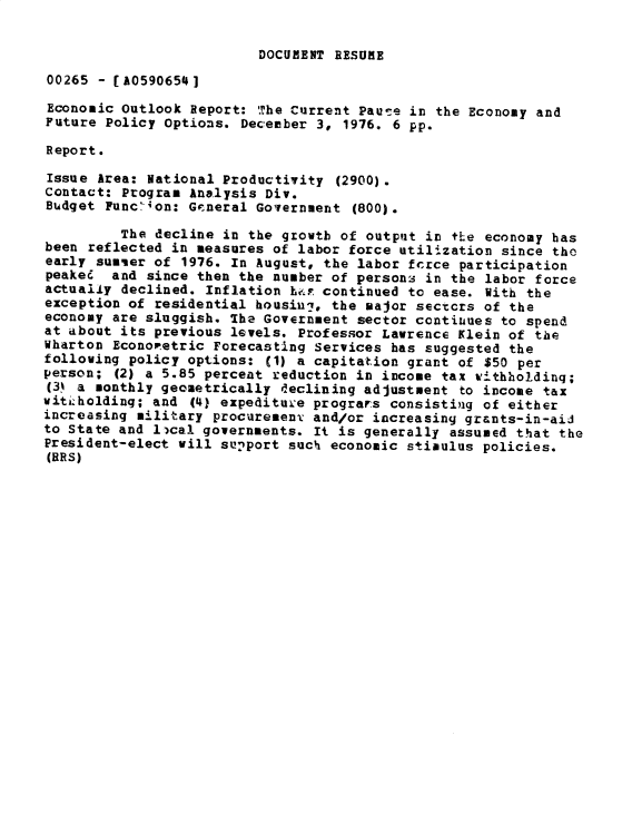 handle is hein.gao/gaobacxnj0001 and id is 1 raw text is: 


DOCUMENT RESUME


00265 - [A0590654]

Economic Outlook Report: The Current Pause  in the Economy and
Future Policy Options. December 3,  1976. 6 pp.

Report.

Issue Area: National Productivity  (2900).
Contact: Program Analysis Div.
Budget Func'ion: General Government  (800).

         The decline in the growth of output in the economy has
been reflected in measures of labor force utilization since the
early sumier of 1976. In August, the labor fcrce participation
peaked  and since then the number of persons in the labor force
actually declined. Inflation has continued to ease. With the
exception of residential housini, the major sectcrs of the
economy are sluggish. The Government sector continues to spend
at about its previous levels. Professor Lawrence Klein of the
Wharton Econopetric Forecasting Services has suggested the
following policy options: (1) a capitation grant of $50 per
person; (2) a 5.85 percent reduction in income tax withholding;
(3) a monthly geometrically declining adjustment to income tax
vitiholding; and (4) expediture programs consisting of either
increasing military procuremenv and/or increasing grants-in-aid
to State and lical governments. It is generally assumed that the
President-elect will sunport such economic stimulus policies.
(BRS)


