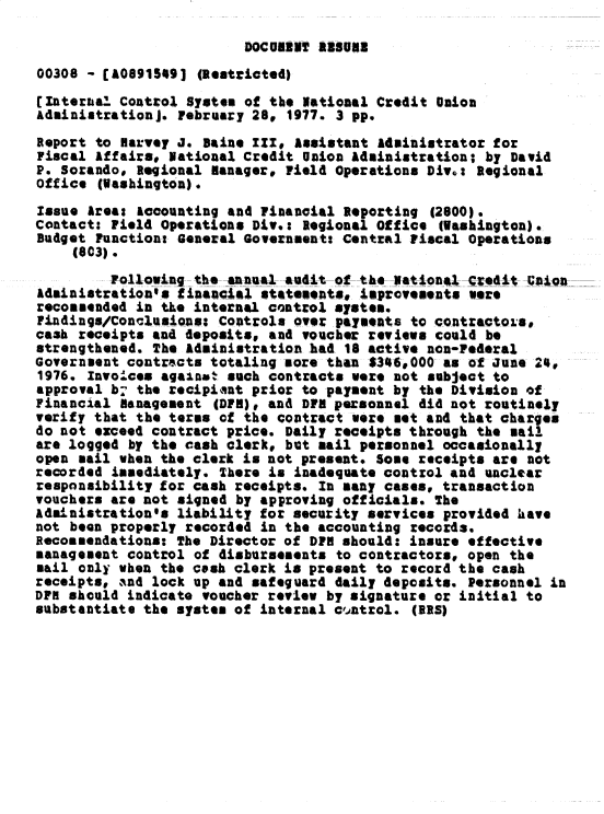 handle is hein.gao/gaobacxnk0001 and id is 1 raw text is: 

DOCUMNT  A88088


00308 - [A0891549)  (Restricted)
Internal  Control System of the National Credit union
Administration]. February 28, 1977. 3 pp.
Report to Harvey  . Baine III# Assistant Administrator for
Fiscal Affairs; National Credit Union Administration; by David
P. Sorandoo Regional Manager, Field Operations Div.: Regional
office  (ashington).
Issue Area: accounting and Financial Reporting  (2600).
Contact: Field Operations Div.: Regional Office  (Washington).
Budget Functiont General Governeent: Central Fiscal Operations
     (603).

         ollowin-  the-Annual -audit-of---tke National -Czedit Mnd-o
Adinistration's  financial statements, improvements were
recommended in the internal control system.
Findings/Conclusious: Controls over payments to contractoLs.
cash receipts and deposits, and voucher reviews could be
strengthened. The Administration had 18 active non-Federal
Government contracts totaling sore than 1344,000 as of June 24,
1976. Invoices against such contracts were not subject to
approval b- the recipiant prior to payment by the Division of
Financial  anagement  (DFM), and DFM personnel did not routinely
verify that the terms of the contract  ere met and that charges
do not exceed contract price. Daily receipts through the sail
are logged by the cash clerk, but sail personnel occasionally
open sail when the clerk is not present. Some receipts are not
recorded immediately. There is inadequate control and unclear
responsibility for cash receipts. In many cases, transaction
vouchers are not signed by approving officials. The
Administration'a liability for security services provided have
not been properly recorded in the accounting records.
Recommendations: The Director of DFH should: insure effective
management control of disbursements to contractors, open the
sail only when the cash clerk is present to record the cash
receipts,  and lock up and safeguard daily deposits. Personnel in
DPH should indicate voucher review by signature or initial to
substantiate the system of internal c'ntrol.  (IRS)


