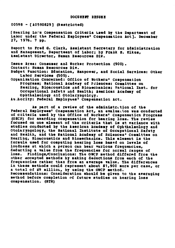 handle is hein.gao/gaobacxnm0001 and id is 1 raw text is: 


DOCUMENT RESUBE


00598 - (A0590829]  (Restricted)

[Hearing Lors Compensation Criteria Lsed by the Department of
Labor under the Federal Employees' Compensation Act]. December
27, 1976. 7 pp.

Report to Fred G. Clark, Assistant Secretary for Administration
and Management# Department of Labor; by Frank H. Kikes,
Assistant Director. Human Resources Div.

Issue Area: Consumer and Worker Protection  (900).
Contact: Human Resources Div.
Budget Function: Education, manpower, and Sccial Services: Other
    Labor Services  (505).
Organization Concerned: office of Workers' Compensation
    Programs; National Academy of Sciences: Committee on
    Hearing, Bioacoustics and Bioaechanics: National Inst. for
    Occupational Safety and Health; American Academy of
    Ophthalmology and Otolaryagology.
Au.hority: Federal Bmployees' Compensation Act.

         As part of a review of the administration of the
Federal Employeest Compensation Act, an evaluation was conducted
of criteria used by the Office of Workers' Compensaticn Programs
(OECP) for awarding compensation for hearing loss. The review
focused on one element of the criteria that is at variance with
studies conducted by the American Academy of Ophthalmology and
otolaryngology, the National Institute of Occupational Safety
and Health, and the National Academy of Sciences* Committee on
Hearing, Bioacoustics and Biosechanics. This element is the
formula used for computing hearing loss based on levels of
loudness at which a person can hear various frequencies,
deducting a value from the frequencies for normal ranges of
loss.  Findings/Conclusions: The OWCP method differed from the
other accepted methods by making deductions from each of the
frequencies rather than from an average value. The differences
in these methods could represent about $1.900 more per case, or
a total of S9 millioL, by using the OWCP method.
Recommendations: Consideration should be given to the averaging
method before completion of future studies on hearing loss
compensation. (BTV)


