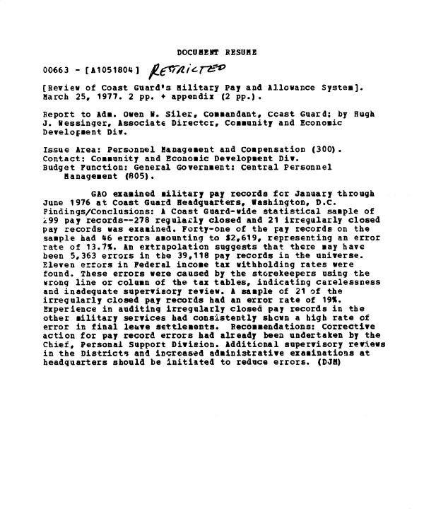 handle is hein.gao/gaobacxnq0001 and id is 1 raw text is: 



                         DOCUMENT RESUME

00663 - [A1051804]

(Review of Coast Guard's Military Pay and  Allowance System].
March 25, 1977. 2 pp. + appendix  (2 pp.).

Report to Ada. Oven N. Siler, Commandant, Ccast  Guard; by Hugh
J. Wessinger, Associate Directcrp Community  and Economic
Development Div.

Issue Area: Personnel Management and Compensation  (300).
Contact: Community and Economic Development  Div.
Budget Function: General Government: Central  Personnel
    Management  (805).

         GAO examined military  pay records fcr January through
June 1976 at Coast Guard Headquarters, Washington,  D.C.
Findings/Conclusions: A Coast Guard-wide  statistical sample of
299 pay records--278 regulacly closed  and 21 irregularly closed
pay records was examined. Forty-one of  the pay records on the
sample had 46 errors amounting to  $2,619, representing an error
rate of 13.7%. An extrapolation  suggests that there may have
been 5,363 errors in the  39,118 pay records in the universe.
Eleven errors in Federal income  tax withholding rates were
found. These errors were caused by  the storekeepers using the
wrong line or column of  the tax tables, indicating carelessness
and inadequate supervisory review.  A sample of 21 of the
irregularly closed pay records  had an error rate of 19%.
Experience in auditing irregularly closed  pay records in the
other military services had consistently  shown a high rate of
error in final leave settlements.   Recommendations: Corrective
action for pay record errors had  already been undertaken by the
Chief, Personal Support Division.  Additional supervisory reviews
in the Districts and increased  administrative examinations at
headquarters should be initiated  to reduce errors. (DJM)


