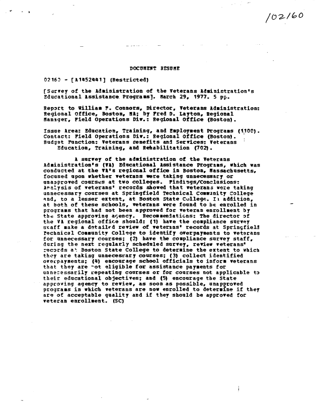 handle is hein.gao/gaobacxnv0001 and id is 1 raw text is: 
                          DOCUMENT RESUNE

02163 - 1A1452441]  (Restricted)

[Sarvey of the  Administration of the Veterans Administration's
Educational Assistance. Programs]. Barch 29, 1977. 5 pp.

Report to William ?. Connors,  Director, Veterans Administration:
Regional office,  Boston, NA; by Fred D. Layton, Regional
Hanager, Field operations  Div.: Regional Office (Boston).

Issue Area: Education,  Training, and Employment Programs (1100).
Contact: Field Operations  Div.: Regional Office (Boston).
Budget Function:  veterans eenefits and Services: Veterans
    Education, Training,  and Rehabilitation (702).

         A survey of the  administration of the Veterans
Adainistration's  (VA) Educational Assistance Programs, which was
conducted at the VA's regional  office in Boston, Massachusetts,
focused upon whether  veterans were taking unnecessary or
unaoproved courses at two  colleges. Findings/Conclusions:
Analysis of veterans'  records showed that veterans were taking
unnecessary courses at  Springfield Technical Coasanity College
Rnd, to a lesser extent,  at Boston State Cullege. Ii addition,
at both of these schools,  veterans were found to be enrolled in
programs that had  not been approved for veteran enrollment by
the State approvinq agency.   Recommenlations: The director of
the VA regional office should:  (1) have the compliance survey
staff make a detailrd review  of veterans' records at Springfield
rechnical Community College to  identify overpayments to veterans
for unnecessary courses;  (2) have the compliance survey staff,
during the next regularly  scheduled survey, review veterans'
records a' Boston state College  to determine the extent to which
they are taking unnecessary courses;  (3) collect identified
overpayments;  (4) encourage school officials to inform veterans
that they are -ot eligible for  assistance payments for
unne:essarily repeating courses  or for courses not applicable to
their educational objectives;  and (5) encourage the State
approving agency to review, as  soon as possible, unapproved
programs in which  veterans are now enrolled to determine if they
are of acceptable quality  and if they should be approved for
veteran enrollment.  (SC)


