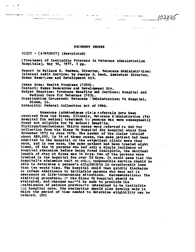 handle is hein.gao/gaobacxnz0001 and id is 1 raw text is: 










                          DOCURENT IISUBE

 02225 - [A152437]  (Restricted)

 [Treatment of Ineligible Titerans in Veterans Administration
 Hospitals]. May 10, 1977. 3 pp.

 Report to Wallace R. Busbee, Director, Veterans 14ministrration:
 Internal Audit Service; by George D. Peck, Assistant Director,
 Human Resoriees and Development Div.

 Issue Area: Health Prograss (1200).
 Contact: Human Resorces  and Developmeat Div.
 Budget Function: Veterans Benefits and Services: Hospital and
     medical Care for Veterans (703).
Organization  Conizerned: Veterans dinistration: VI Hospital,
     Hines, IL.
Authority:  Federal Collection Act of 1966.

          Numerous indebtedness clais referrals have been
received  from the Hines, Illinois, Veterans Amainistration (VA)
hospital  for medical treatment ti persons who were subsequently
found not  eligible for VA medical benef.ts.
Fin3ings/Conclusions:  Thirty cases were referred to GAO for
collection  from the Hines VA Hospital for hospital stays from
November  1972 to June 1976. The amount of the claims totaled
about  $89,000. In 14 of these cases, the same patient had been
admitted to  the hospital or the outpatient clinic more than
once, and in one case,  the same patient had been treated eight
times. Of the  16 persons who had only a single incidence of
hospital admission  before being found ineligible, the shortest
length of stay at Hines  was 14 daeys. Two of the persons were
treated in the hospital  for over 50 days. It would seem that the
hospital's admission unit  or othat responsible service should be
able to determine a  person's eligibility in considerably loss
than two weeks time. The hospital  could then quickly discharge
or refuse admittance to  iniligible persons who were not in
emergency or life-threatening  situations. Recommendations:  The
admitting procedureb  :t the Hines VA Hospital should be
evaluated, and changes san-1d be  made to preclude the
i-easission of persons previonely  letermined to be ineligible
':or hospital care. The evaluation should also develop ways in
which the period of time needed to  determine eligibility can be
reduced. (SC)


