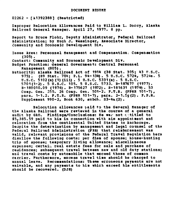 handle is hein.gao/gaobacxob0001 and id is 1 raw text is: 
DOCUMENT RESUME


02262 - [k1392388]  (Restricted)

Improper Relocation Allowances Paid to William  L. Dorcy, Alaska
Railroad General Manager. April 27, 1977. 8 pp.

Report to Bruce Flohr, Deputy Administrator, Federal  Railroad
Administration; by Hugh J. Wessinger, Associate  Director,
Community and Economic Developuent Div.

Issue Area: Personnel Management and Compensation. Compensation
    (305).
Contact: Community and Economic Development Div.
Budget Function: General Government: Central Personnel
    Management  (805).
Authority: Alaska Railroad Act of  1914 (38 Stat, 305; 43 U.S.C.
    975).  (89 Stat. 704; P.L. 94-134). 5 U.S.C. 5724,  5724a. 5
    U.S.C. 5102(a) (1) (iii) . 5 U.S.C. 5331(a) . 5 U.S.C.
    5701(1-2). 5 U.S.C. 105. 5 U.S.C. 5733.  B-187677 (1977).
    B-180010.09 (1976). B-175627  (1972). B-181631 (1974). 53
    Comp. Gen. 355. 26 Comp. Gen. 501-2. F.T.R.  (FPMR 101-7),
    para. 1-1.2. F.T.R.  (FPMR 101-7), para. 2-1.0g(2). F.P.M.
    Supplement 990-2, Book 630, subch. S3-4a(2).

         Reloc&tion allowances paid to the General Manager of
the Alaska Railroad were reviewed in the course of a general
audit by GAO.  Findings/Conclusions: He wav not cztitled  to
$5,385.59 paid to his in connection with his appointment  and
relocation from the continental United States  to Anchorage.
Despite the determination by management and  legal counsel of the
Federal Railroad Administration  (PEA) that reimbursement was
valid, relevant provisions ot the Federal Travel Regulation  here
disallow the following costs: per  dies of spouse; house-hunting
trip of spouse; temporary living allowance; miscellaneous
expenses; certain real estate fees for sale and purchase  of
residences; subsequent travel between new and  old duty stations;
and travel costs by automobile that exceed those of common
carrier. Furthermore, excess travel time should be charged  to
annual leave.  Recommendations: These erroneous payments  are not
waivable, and any payments to his  which exceed his entitlements
should be recovered.  (DJM)


