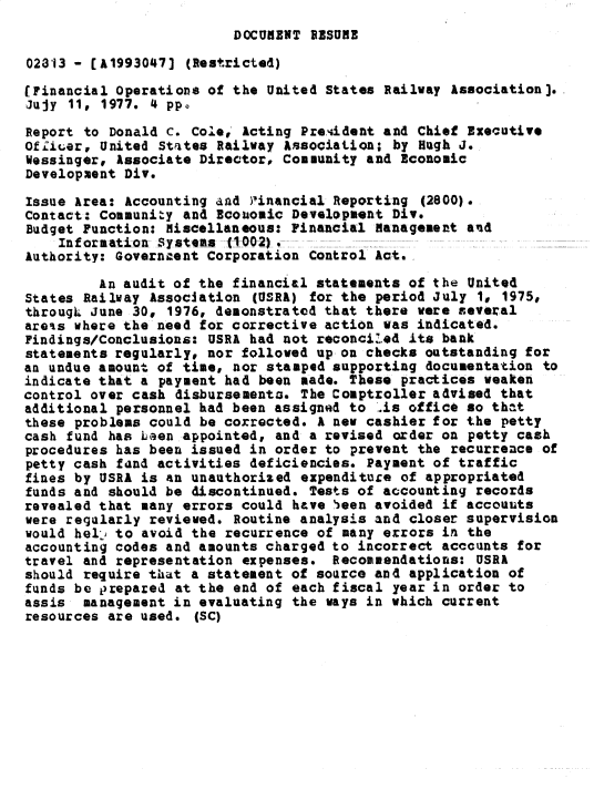 handle is hein.gao/gaobacxpe0001 and id is 1 raw text is: 
DOCUMENT RESUME


02313 - [A1993047]  (Restricted)

(Financial Operations of the United States Railway Association].
Jujy 11, 1977. 4 pp.

Report to Donald C. Cole, Acting President and Chief Executive
Offic~er, United States Railway Associaticn; by Hugh J.
Wessinger, Associate Director, Community and Economic
Development Div.

Issue Area: Accounting and )Iinancial Reporting (2800).
Contact: Community and Economic Development Div.
Budget Function: Miscellaneous: Financial Management and
    Information Syattaz tOOZI.
Authority: Government Corporation Control Act.

         An audit of the financial statements of the United
States Railway Association  (USRA) for the period July 1, 1975,
througL June 30, 1976, demonstrated that there were several
areas where the need for corrective action was indicated.
Findings/Conclusions: USRA had not reconciled its bank
statements regularly, nor followed up on checks outstanding for
an undue amount of time, nor stamped supporting documentation to
indicate that a payment had been made. These practices weaken
control over cash disbursements. The Comptroller advised that
additional personnel had been assigned to Us  office so that
these problems could be corrected. A new cashier for the petty
cash fund has Len  appointed, and a revised order on petty cash
procedures has been issued in order to prevent the recurrence of
petty cash fand activities deficiencies. Payment of traffic
fines by USRA is an unauthorized expenditure of appropriated
funds and should be discontinued. Tests of accounting records
revealed that many errors could have 'een avoided if accounts
were regularly reviewed. Routine analysis and closer supervision
would hell' to avoid the recurrence of many errors in the
accounting codes and amounts charged to incorrect accounts for
travel and representation expenses.  Recommendations: USRA
should require that a statement of source and application of
funds be prepared at the end of each fiscal year in order to
assis  management in evaluating the ways in which current
resources are used.  (SC)


