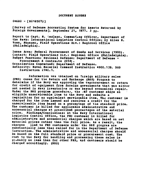 handle is hein.gao/gaobacxpz0001 and id is 1 raw text is: 



DOCURENT AZSUME


04680  - [80185072)

[Survey of  Defense Accounting System for Assets Returned by
Foreign Governaments]. September 21, 1977. 3 pp.

Report  to Capt. fM. ;edlancp Comaning  Officer, Department of
the Navy: International Logistics  Control Office; by Allen R.
Voss,  Manager, Field Operations Div.: Regional Office
(Philadelphia).

Issue  Area: Federal Procurement of Goods and Services (1900).
Contact: Field Operations Div.:  Regional office (Philadelphia).
Budget Function; National Defense:  Department of Defense -
    Procurement & Contracts  (058).
Organizaticn Concerned: Department of  Defenses
Authority: Naval Material Command  Instruction 4900.138. DOD
    Instruction 2140.1.

         Information nas  ,obtained on foreign military sales
 (PMS) cases for the Return and Exchange (ASE) Prcgram to
 determine if the Navy was approving the teprocurement or return
 for credit of eguipment from foreign governments that was eithar
 not needed in Navy inventories or was beyond economical repair.
 Under tLe B&E program procedurez, the .HS customer ships an
 eligible unserviceable item to the Navy and subsits a
 requisition for an equivalent serviceable item4 The customer is
 charged for the item issued and receives a credit for the
 unserviceable item based on a percentage of the standard price.
 The custcaer is billed for applicable administrative and
 accessorial charges at prescribed percentages of the material
 price. Findings/Conclusions: At the Navy Iaternational
 Logistics Control Office, the PFS customer is billed for
 administrative and accessorial charges which are based on net
 material prices rather than the full price, As a result, the
charges   lied to FMS customers under the RSE  program are
substantially less than called for in the Department of  Defense
Instruction. The administrative and accessorial charges  should
be based on the fell standard price or procurement cost. The
cost to the Navy for handling and processing these sales is
probably no less than for other PHS, and customers should be
charged accordingly.  (IRS)


