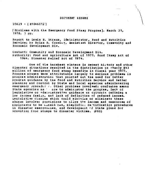 handle is hein.gao/gaobacxqn0001 and id is 1 raw text is: 

N


                         DOCUMENT  RESUME

05629 - [51046012]

[Problems with the Emergency Food Stamp Program]. March 31,
1978. .3 pp.

Report to Lewis B. Straus, Administrator, Food and  butritica
Service; by Brian P. Crovly,  Assistant Director, commuity  and
Economic Development Div.

Contact: Community and Economic Development Div.
Authority: Food and Agriculture Act cf 1977. Food Stamp Act of
    1964. Disaster Belief Act of  1974,

         one of tIe harshest winters in recent hictory and other
disaster situations resulted in the distribution ot :arly  $43
million of emergency food stamp benefits is fiscal year  1977.
Program abuses were attributable largely to serious probles  in
program administration that pointed out the need for better
program quidance by the Food and Nutrition Service and better
planning and control by State and local agencies administering
emergency procedUr ,. Other problems involved: confusion among
state agencies as    now to administer the program, lack at
legislative or administrati.ve guidance or criteria Uefining a
low income famiiy, and lack of definition of reduced income.
Legislative cLanqes which could miniIsze or eliminate these
abuses involve: provisions to allow the inccue and resources of
applicants to be cvnsidered, simplifitc ce tificatica prvcedures
in disaster emergencies, and developaeat rf State plans for
orovidinq food stamps to disaster victims.  (BBS)


