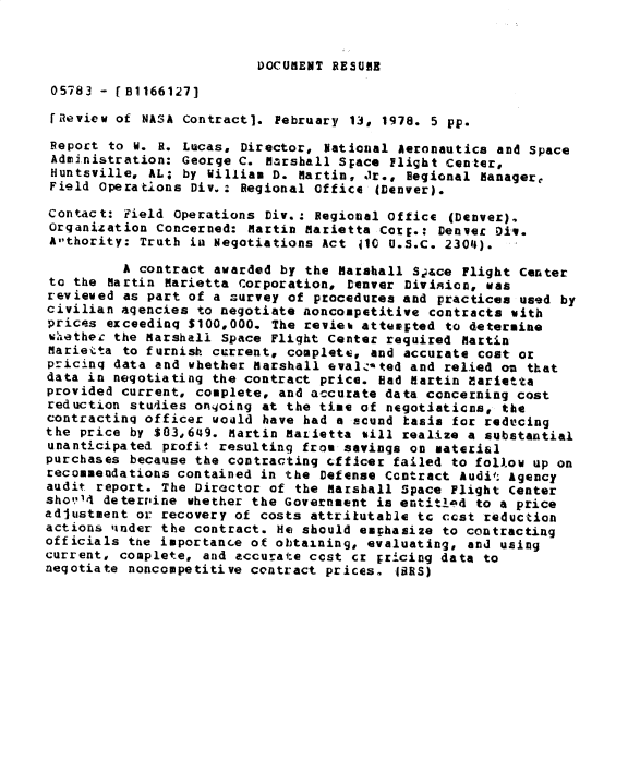 handle is hein.gao/gaobacxqq0001 and id is 1 raw text is: 


DOCUMENT RESUME


05783  - 1B1166127]

IReview  of NASA Contract]. February 13, 1978. 5 pp.

Report  to W. R. Lucas, Director, National Aeronautics and Space
Administration:  George C. Marshall Space Flight Center,
Huntsville,  AL; by William D. Martin, Jr., Regional Managere
Field  Operations Div.: Regional Office (Denver).

Contact:  Field Operations Div.: Regional office (Denver).
Organization  Concerned: Martin Marietta Corp.: Denver Div.
Athority:  Truth in Negotiations Act 410 U.S.C. 2304).

          A contract awarded by the Marshall Sace  Flight Center
 to the Martin Marietta corporation, Deaver Division, was
 reviewed as part of a Zurvey of procedures and practices used by
 civilian agencies to negotiate noncompetitive contracts with
 prices exceeding $100,000. The revies atteested to determine
 whethec the Marshall Space Flight Center required Martin
 Marietta to furnish current, complets, and accurate cost or
 pricing data and whether Marshall eval3zted and relied oz that
 data in negotiating the contract price. bad Martin Marietta
 provided current, complete, and accurate data concerning cost
 reduction studies onqoing at the time of negotiaticns, the
 contracting officer weald have had a scund tasis for reducing
 the price by $03,649. Martin Marietta sill realize a substantial
 unanticipated profit resulting from savings on material
 purchases because the contracting cfticer failed to follow up on
 recommendations contained in the Defense Contract Audit Agency
 audit report. The Director of the Marshall Space Plight Center
 sho114 detervine whether the Government is entitlad to a price
adjustment or recovery of costs attritutable  tc cost reduction
actions tinder the contract. He should emphasize to contracting
officials the importance of obtaining, evaluating,  and using
current, complete, and accurate cost  cr Fricing data to
negotiate noncompetitive contract prices.  (BRS)


