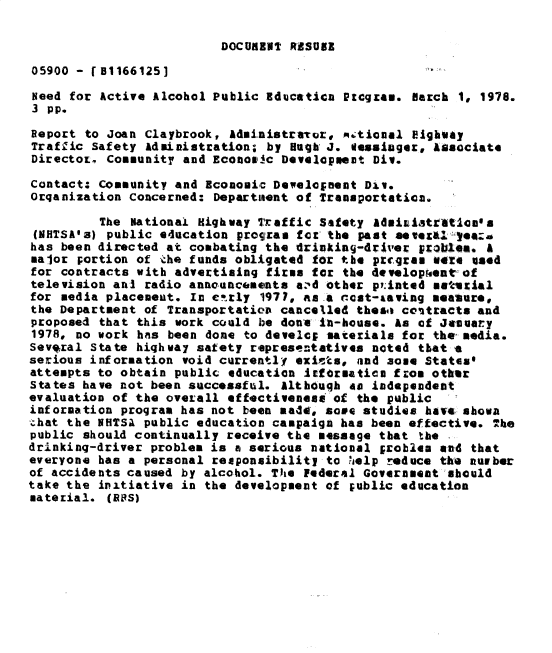handle is hein.gao/gaobacxqu0001 and id is 1 raw text is: 

DOCUMENT RESUSE


05900 - [I1166125]

Need for Active Alcohol Public Educatica  ptcgree. march 1, 1978.
3 pp.

Report to Joan Claybrook,  Administravor, m.;tional Eighuay
Traffic Safety Administration; by  Hugh J. esasiager, Asociate
Director, Cosmunity and Econoeic Developmest  Div.

Contact: Community and Economic Develeonent Div.
Orqanization Concerned: Department of Transportation.

         The National Highway Traftic Safety  Administratioesa
 (NHTSA'a) public education program for the past sevex&a years
 has been directed at combating the trinking-driver problem. A
 major portion of the funds obligated for the progras were %sed
 for contracts with advertising firas for the 4evelop[eat of
 television ani radio announcements azd other priated msasial
 for media placemeut. In ctrly 1977, as a cost-taving meauure,
 the Department of Transportation cancelled these contracts and
 proposed that this work could be done ia-house. As of Jaelaty
 1978, no work has been done to devele; materials for the media.
 Several State highway safety representatives noted that a
 serious information void currently exists, and 3ome States*
 attempts to obtain public education Itforeaties fzoa other
 States have not been successful. Althguqh as independent
 evaluation of the overall effectiveness of the public
 information program has not been made, some studies have sbova
 .hat the NHTSA public education campaign has been effective. The
 public should continually receive the message that the .
 drinkinq-driver problem is a serious national probles and that
 everyone has a personal responsibility to help reduce the nuoer
 of accidents caused by alcohol. The Federal Goverameat should
take the initiative in the development of public education
material. (aSs)



