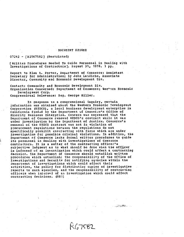 handle is hein.gao/gaobacxrp0001 and id is 1 raw text is: 












DOCUMENT RESUOE


07242 - rB2567582)  (Restricted)

[Written Procedures Needed To Guide  Personnel in Dealing with
Investigations of Contractors]. August  31, 1978. 3 pp.

Report to Elsa A. Porter, Department of  Commerce: Assistant
Secretary for Administration;  by John Laudicho, Associate
Directcr, Community and Economic.Development  Div.

Contact: Community and Economic  Development Div.
Organization Concerned:  Department of Comserce; Vesern Economic
    Development Corp.
Congressional Relevance: Rep.  George Killer.

         In response  to a congressional inquiry, certain
information  was obtained about the Western Economic Development
Corporation  (VEDCO), a local business develepaent enterptise in
Califcrnia funddd  by the Department of Commercees office of
minority  Business Enterprise. Concern was expressed that the
Department of Commerce  reneved VEDCO's contract while it was
under  investigation by the Department of Justice. Comuerce's
renewal of  the HEDCO ccntract was not in viclaticn of
procurenent  regulations because the regulations do not
specifically  prohibit contracting with firos which are under
investigation for  possible criminal violations. In addition, the
Department of  Commerce lacks formal written procedures to guide
its personnel  in dealing with investigations of Commerce
contractors.  It is a matter of the contracting officer's
subjective  judgment as to what should be done when the officer
is informed  of an investigation which could affect a contracting
decisicr.  The Department of Commerce should establish written
procedures  which establish: the responsibility of the Office of
Investigations  and Security for notifying agrncies within the
Department  of invnstigations which could affect their
activities,  the policy for distributing copies of investigative
reports  to such agencies, and the responsibility of contracting
officers  when informqd of an investigation which could affect
contracting  decisions. (RRS) .


